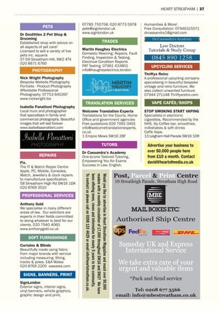 heart streatham | 37
16 | HEART STREATHAM
07785 755758, 020 8773 5978
pete@signlondon.uk
www.signlondon.uk
Martin Haughey Electrics
Domestic Rewiring, Repairs, Fault
Finding, Inspection & Testing,
Electrical Condition Reports
PAT Testing. 07961 433801
info@haugheyelectrics.london
Welcome Translation Experts
Translations for the Courts, Home
Office and government agencies
Free quotations 020 7091 0491
info@welcometranslationexperts.
co.uk
1 Empire Mews SW16 2BF
Dr Cassandra’s Academy
One-to-one Tailored Tutoring,
Empowering You for Exams
Success in Law, English,
TRADES
Humanities & More!
Free Consultation: 07946315571
drcassandra1@gmail.com
Thriftys Retro
A professional upcycling company
specialising in beautiful bespoke
vintage and retro furniture. We
also collect unwanted furniture
07944 271148 Thriftysretro.com
STOP SMOKING START VAPING
Specialists in electronic
cigarettes. Recommended by the
NHS, illy Coffee bar, smoothies,
milkshakes & soft drinks
Caffe Vape.
13 Leigham Hall Parade SW16 1DR
Dr Doolittles 2 Pet Shop &
Grooming
Established shop with advice on
all aspects of pet care!
Licensed to sell a variety of live
pets inc. aquaria
57-59 Streatham Hill, SW2 4TX
020 8671 6760
Nick Wright Photography
Bespoke Website Photography
Portraits - Product Photography
Affordable Professional
Photography. 07753 640397
www.nickwright.biz
Isabella Panattoni Photography
Local mum and photographer
that specialises in family and
commercial photography. Beautiful
images that will last forever
www.isabellapanattoni.com
Fix.
The IT & Watch Repair Centre
Apple, PC, Mobile, Consoles,
Watch, Jewellery & clock repairs
to manufacture specification.
58 Streatham High Rd SW16 1DA
020 8769 3510
Anthony Gold
We specialise in many different
areas of law. Our solicitors are
experts in their fields committed
to doing whatever is best for our
clients. 020 7940 4060
www.anthonygold.co.uk
Curtains & Blinds
Beautifully made using fabric
from major brands with service
including measuring, fitting,
tracks & poles. E&A Wates
020 8769 2205 eawates.com
SignLondon
Exterior signs, interior signs,
vinyl banners, vehicle graphics,
graphic design and print,
PHOTOGRAPHY
REPAIRS
PETS
TUTORS
SIGNS, BANNERS, PRINT
(STREATHAM)
Post, Parcel & Print Centre
Tel: 0208 677 3566
email: info@mbestreatham.co.uk
October
10 % Off International shipping
*Securely Packed *Shipment forms
*Monitor & Tracked *Delivered
1 Day - Europe / North America
2 Days - Caribbean / South America
3 Days - Australia / China / UAE
VAPE CAFÉS/SHOPS
PROFESSIONAL SERVICES
SOFT FURNISHINGS
TRANSLATION SERVICES
Advertise your business to
over 50,000 people here
from £10 a month. Contact
david@heartofmedia.co.uk
UPCYCLING SERVICES
WouldyouliketoadvertiseinHeartStreathamMagazineandreachover50,000
readerswithamonthlycirculationof17,000throughoutSW16andSW2?Wehave
beenofferingnews,viewsandinformationfornearly5yearstothecommunity.
Tocontactuspleasecallon02081334629oremailinfo@heartstreatham.co.uk.
Post, Parcel & Print Centre
Tel: 0208 677 3566
email: info@mbestreatham.co.uk
10 Streatleigh Parade, Streatham High Road
Authorised Ship Centre
Sameday UK and Express
International Service
We take extra care of your
urgent and valuable items
*Pack and Send service
 