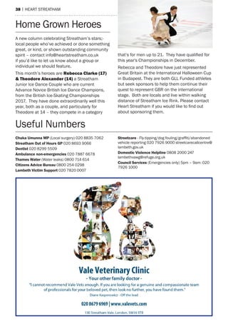 38 | heart streatham
home Grown heroes
a new column celebrating streatham’s stars;-
local people who’ve achieved or done something
great, or kind, or shown outstanding community
spirit – contact info@heartstreatham.co.uk
if you’d like to let us know about a group or
individual we should feature.
this month’s heroes are rebecca Clarke (17)
& theodore alexander (14) a streatham
Junior Ice Dance Couple who are current
advance Novice British Ice Dance Champions,
from the British Ice-skating Championships
2017. they have done extraordinarily well this
year, both as a couple, and particularly for
theodore at 14 – they compete in a category
that’s for men up to 21. They have qualified for
this year's Championships in December.
rebecca and theodore have just represented
Great Britain at the International halloween Cup
in Budapest. they are both GLL Funded athletes
but seek sponsors to help them continue their
quest to represent GBr on the international
stage. Both are locals and live within walking
distance of streatham Ice rink. Please contact
Heart Streatham if you would like to find out
about sponsoring them.
Chuka Umunna MP (Local surgery) 020 8835 7062
Streatham Out of Hours GP 020 8693 9066
Dentist 020 8299 5509
Ambulance non-emergencies 020 7887 6678
Thames Water (Water leaks) 0800 714 614
Citizens Advice Bureau 0800 254 0298
Lambeth Victim Support 020 7820 0007
Streetcare - Fly-tipping/dog fouling/graffiti/abandoned
vehicle reporting 020 7926 9000 streetcarecallcentre@
lambeth.gov.uk
Domestic Violence Helpline 0808 2000 247
lambethvawg@refuge.org.uk
Council Services (emergencies only) 5pm – 9am: 020
7926 1000
Useful Numbers
 