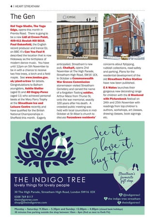 4 | heart streatham
hot yoga studio, the yoga
edge, opens this month in
Prentis road. there is going to
be a new lidl at Crown point,
409-411 Beulah hill se19.
paul oakenfold, the english
record producer and trance DJ,
on BBC 4’s Can you feel it
described the location that is now
hideaway as the birthplace of
modern dance music. You have
until 12pm on 5th November to
be in with a chance to receive
two free trees, a birch and a field
maple. see www.london.gov.
uk/plant-a-tree for details.
Congratulations to Balham
youngsters, ashlie slatter
(aged 9) and atl ongay-perez
(aged 11) who achieved personal
bests at the mary Parry trophy
at the streatham ice and
leisure Centre recently and
have qualified for the British
National Championships in
Sheffield this month. Eagerly
anticipated, streatham’s new
pub, Chalkpit, opens 2nd
November at the high Parade,
streatham high road, sW16 1eX.
In October a Commonwealth
War graves Commission
stonemason visited streatham
Cemetery and carved the name
of a forgotten tooting soldier,
arthur mace from thurso st,
onto the war memorial, exactly
100 years after his death. a
crowded public meeting was
held with local councillors in mid-
October at st alban’s church to
discuss furzedown residents’
concerns about flytipping,
rubbish collections, road safety
and parking. Plans for the
residential development of the
old streatham police station
have now been published.
e a Wates launches their
gorgeous new decorating range
for children with the a Weekend
with picturebook festival on
24th and 25th November with
readings from top children’s
authors, workshops, art classes,
drawing classes, book signings
etc.
the Gen
Paul oakenfoid Streatham Police Station
 