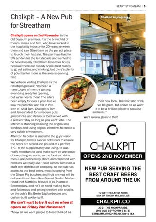 heart streatham | 5
Chalkpit – a New Pub
for streatham
Chalkpit opens on 2nd november in the
old Beyrouth premises. It’s the brainchild of
friends James and tom, who have worked in
the hospitality industry for 20 years between
them and saw streatham as the perfect place
to launch their first site. The pair have lived in
sW London for the last decade and wanted to
be based locally. streatham ticks their boxes
because there are already some great places
to go out eating and drinking, but there’s plenty
of potential for more as the area is evolving
fast.
We’ve been visiting Chalkpit as the
refurb progresses: “it’s been a
hard couple of months getting
everything ready for opening,
but we’re nearly there! the site’s
been empty for over a year, but we
saw the potential and fell in love
with it”, said tom. Chalkpit is tom
and James’ ideal for a modern pub:
great drinks and delicious food served with
a relaxed “stay as long as you want” vibe. the
interior is stunning-retaining the original oak
windows and using original elements to create a
very stylish environment.
attention to detail is crucial to the guys’ vision
for Chalkpit, from a special cold room to ensure
the beers are stored and poured at a perfect
4ºC - to the suppliers they are using. “It was
really important to us to make sure we are proud
of everything we serve, so the food and drink
menus are deliberately short, and crammed with
products we really love”, said James. tom runs a
craft beer distribution company, so the pub has
access to the best beers, meat is coming from
the Ginger Pig butchers and fruit and veg will be
delivered fresh from New Covent Garden market.
head chef matthieu Fessard is ex-Pizarro in
Bermondsey, and he’ll be hand making buns
and flatbreads and getting creative with snacks
on the pub’s Big Green egg barbecues and
custom-built yakitori grill.
We can’t wait to try it out on when it
opens on Friday 2nd november!
“above all we want people to treat Chalkpit as
their new local. the food and drink
will be great, but above all we want
it to be a brilliant place to socialise
and relax.”
We’ll raise a glass to that!
OPENS 2ND NOVEMBER
NEW PUB SERVING THE
BEST CRAFT BEERS
FROM AROUND THE UK
TO GET THE LATEST NEWS
SIGN UP TO OUR MAILING LIST:
20-21 THE HIGH PARADE
(THE OLD BEYROUTH’S SITE)
STREATHAM HIGH ROAD, SW16 1EX
CHALKPIT.CO
chalkpit in progress
 