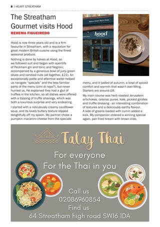 8 | heart streatham
The Streatham
Gourmet visits Hood
Rehema Figueiredo
Hood is now three years old and is a firm
favourite in Streatham, with a reputation for
great modern British cuisine using the finest
seasonal produce.
Nothing is done by halves at Hood, so
we followed suit and began with aperitifs
of Peckham gin and tonic and Negroni,
accompanied by a generous bowl of juicy green
olives and candied nuts (all together, £21). An
exceptionally polite and attentive waiter helped
us navigate “specials” and the less familiar
parts of the menu (cimi di rapa?), but never
hurried us. He explained they had a glut of
truffles in the kitchen, so all dishes were offered
with a topping of truffle shavings, which was
both a luxurious surprise and very endearing.
I started with a ridiculously creamy cauliflower
soup, and its lovely buttery texture slipped
delightfully off my spoon. My partner chose a
pumpkin macaroni cheese from the specials
menu, and it tasted of autumn; a bowl of spiced
comfort and warmth that wasn't over-filling.
Starters are around £8.
My main course was herb roasted Jerusalem
artichokes, celeriac puree, kale, pickled girolles
and truffle dressing - an interesting combination
of textures and a deliciously earthy flavour.
A side of greens loaded with cumin added a
kick. My companion ordered a winning special
again, pan fried bream with brown crab,
 