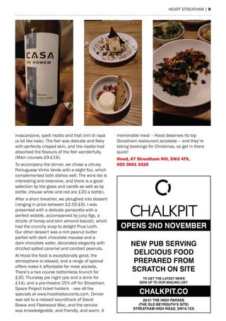 heart streatham | 9
OPENS 2ND NOVEMBER
NEW PUB SERVING
DELICIOUS FOOD
PREPARED FROM
SCRATCH ON SITE
TO GET THE LATEST NEWS
SIGN UP TO OUR MAILING LIST:
20-21 THE HIGH PARADE
(THE OLD BEYROUTH’S SITE)
STREATHAM HIGH ROAD, SW16 1EX
CHALKPIT.CO
mascarpone, spelt risotto and that cimi di rapa
(a lot like kale). The fish was delicate and flaky
with perfectly crisped skin, and the risotto had
absorbed the flavours of the fish wonderfully.
(main courses £9-£19).
to accompany the dinner, we chose a citrusy
Portuguese Vinho Verde with a slight fizz, which
complemented both dishes well. the wine list is
interesting and extensive, and there is a good
selection by the glass and carafe as well as by
bottle. (house white and red are £20 a bottle).
after a short breather, we ploughed into dessert
(ranging in price between £2.50-£9). I was
presented with a delicate panacotta with a
perfect wobble, accompanied by juicy figs, a
drizzle of honey and slim almond biscotti, which
had the crunchy snap to delight Prue Leith.
Our other dessert was a rich peanut butter
parfait with dark chocolate mousse and a
dark chocolate wafer, decorated elegantly with
drizzled salted caramel and candied peanuts.
at hood the food is exceptionally good, the
atmosphere is relaxed, and a range of special
offers make it affordable for most pockets.
there’s a two course bottomless brunch for
£30, thursday pie night (pie and a drink for
£14), and a pre-theatre 25% off for streatham
space Project ticket holders - see all the
specials at www.hoodrestaurants.com. Dinner
was set to a relaxed soundtrack of David
Bowie and Fleetwood mac, and the service
was knowledgeable, and friendly, and warm. a
memorable meal – hood deserves its top
streatham restaurant accolade – and they’re
taking bookings for Christmas, so get in there
quick!
hood, 67 streatham hill, sW2 4tX,
020 3601 3320
 