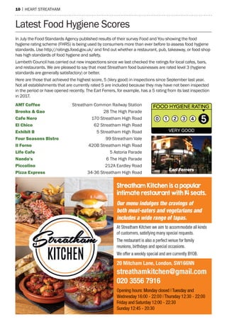 10 | heart streatham
Latest Food Hygiene Scores
AMT Coffee 	Streatham Common Railway Station
Brooks & Gao	 28 The High Parade
Cafe Nero	 170 Streatham High Road
El Chico	 62 Streatham High Road
Exhibit B	 5 Streatham High Road
Four Seasons Bistro	 99 Streatham Vale
Il Forno	 420B Streatham High Road
Life Cafe	 5 Astoria Parade
Nando's	 6 The High Parade
Piccolino 	 212A Eardley Road
Pizza Express	 34-36 Streatham High Road
In July the Food Standards Agency published results of their survey Food and You showing the food
hygiene rating scheme (FHRS) is being used by consumers more than ever before to assess food hygiene
standards. Use http://ratings.food.gov.uk/ and find out whether a restaurant, pub, takeaway, or food shop
has high standards of food hygiene and safety.
Lambeth Council has carried out new inspections since we last checked the ratings for local cafes, bars,
and restaurants. We are pleased to say that most Streatham food businesses are rated level 3 (hygiene
standards are generally satisfactory) or better.
Here are those that achieved the highest score, 5 (Very good) in inspections since September last year.
Not all establishments that are currently rated 5 are included because they may have not been inspected
in the period or have opened recently. The Earl Ferrers, for example, has a 5 rating from its last inspection
in 2017.
Earl Ferrers
 