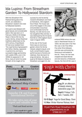 hearT sTreaTham | 13
Ida Lupino: From streatham
Garden To hollywood stardom
Post, Parcel & Print Centre
Tel: 0208 677 3566
email: info@mbestreatham.co.uk
10 Streatleigh Parade, Streatham High Road
Authorised Ship Centre
Sameday UK and Express
International Service
We take extra care of your
urgent and valuable items
*Pack and Send service Wyatt Park Road Streatham Hill
yogawithchris.co.uk
07866 801177
Aug 31: an afternoon
of deeply relaxing
restorative yoga, £30
Sept 6: Fridays 7.45-
9am, 7-weeks, £63
13-15 Sept: Yoga for Good Sleep, Oxon
1-3 Nov: Winter Warmer Retreat, Kent
S
T
R
E
T
C
H
STRENGTHEN
RELAX
With the streatham Film
Festival taking place this
month, we celebrate a
streatham resident who rode
to hollywood stardom.
Ida Lupino was blessed with
great beauty and considerable
talent. she was born on 4
February 1918 at 33 ardbeg
road in herne hill into the
Lupino family, whose theatrical
traditions dated back to the
17th century. King edward
VII had once dubbed them
“the royal family of greasepaint
her father, stanley, appeared
in pantomime and had a
successful stage partnership
with Laddie Cliffe, and in the
1930s he appeared in 14
films, many of which he wrote
himself. at the height of his
success he and his family
moved to streatham and lived
at Holmdene, 152 Leigham
Court road. The house was
one of the largest in the area
and provided a luxurious
and comfortable home for
stanley, his wife Connie and
two daughters rita and Ida. It
was destroyed by the V1 bomb
that fell on 150 Leigham Court
road in august 1944.
at the rear of the house
there was an enormous
garden where the family
relaxed, played croquet, and
built a small theatre to give
performances to friends and
relatives. here Ida learnt to
sing and dance. Ida was a
pupil at st helena’s school in
streatham and aged 13, she
entered raDa where she was
cast in Heartbreak House. In
1933, Ida was cast in her first
film role in Her First Affair.
Five other films followed,
and she was contracted by
paramount and sailed to
the Us. There, her hair was
cropped and dyed blonde
and she became a hollywood
beauty. Her first US film was in
 