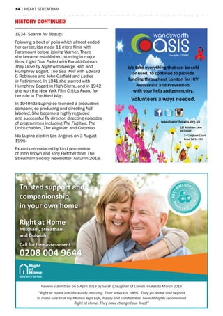 14 | heart streatham
history continued
1934, Search for Beauty.
Folowing a bout of polio which almost ended
her career, Ida made 11 more films with
Paramount before joining Warner. There
she became established, starring in major
films; Light That Failed with Ronald Colman,
They Drive by Night with George Raft and
Humphrey Bogart, The Sea Wolf with Edward
G Robinson and John Garfield and Ladies
in Retirement. In 1941 she starred with
Humphrey Bogart in High Sierra, and in 1942
she won the New York Film Critics Award for
her role in The Hard Way. 
In 1949 Ida Lupino co-founded a production
company, co-producing and directing Not
Wanted. She became a highly regarded
and successful TV director, directing episodes
of programmes including The Fugitive, The
Untouchables, The Virginian and Colombo.
Ida Lupino died in Los Angeles on 3 August
1995.
Extracts reproduced by kind permission
of John Brown and Tony Fletcher from The
Streatham Society Newsletter- Autumn 2018.
 