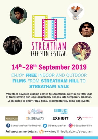 INSTREATHAMa voice for business, a vision for the community
StreathamFreeFilmFestival @StreathamFilm @StreathamFilm
Full programme details: www.freefilmfestivals.org/streatham
DR. DOOLITTLES 2
14th
–28th
September 2019
Volunteer powered cinema comes to Streatham. Now in its fifth year
of transforming our local community spaces into temporary cinemas.
Look inside to enjoy FREE films, documentaries, talks and events.
ENJOY FREE INDOOR AND OUTDOOR
FILMS FROM STREATHAM HILL TO
STREATHAM VALE
 