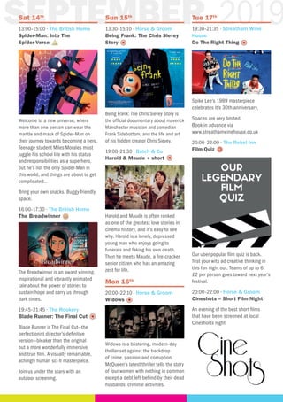 SEPTEMBER 2019Sat 14th
13:00–15:00 · The British Home
Spider-Man: Into The
Spider-Verse
Welcome to a new universe, where
more than one person can wear the
mantle and mask of Spider-Man on
their journey towards becoming a hero.
Teenage student Miles Morales must
juggle his school life with his status
and responsibilities as a superhero,
but he’s not the only Spider-Man in
this world, and things are about to get
complicated…
Bring your own snacks. Buggy friendly
space.
16:00–17:30 · The British Home
The Breadwinner
The Breadwinner is an award winning,
inspirational and vibrantly animated
tale about the power of stories to
sustain hope and carry us through
dark times.
19:45–21:45 · The Rookery
Blade Runner: The Final Cut
Blade Runner is The Final Cut—the
perfectionist director’s definitive
version—bleaker than the original
but a more wonderfully immersive
and true film. A visually remarkable,
achingly human sci-fi masterpiece.
Join us under the stars with an
outdoor screening.
Sun 15th
13:30–15:10 · Horse & Groom
Being Frank: The Chris Sievey
Story
Being Frank: The Chris Sievey Story is
the official documentary about maverick
Manchester musician and comedian
Frank Sidebottom, and the life and art
of his hidden creator Chris Sievey.
19:00–21:30 · Batch & Co
Harold & Maude + short
Harold and Maude is often ranked
as one of the greatest love stories in
cinema history, and it’s easy to see
why. Harold is a lonely, depressed
young man who enjoys going to
funerals and faking his own death.
Then he meets Maude, a fire-cracker
senior citizen who has an amazing
zest for life.
Mon 16th
20:00–22:10 · Horse & Groom
Widows
Widows is a blistering, modern-day
thriller set against the backdrop
of crime, passion and corruption.
McQueen‘s latest thriller tells the story
of four women with nothing in common
except a debt left behind by their dead
husbands’ criminal activities.
Tue 17th
19:30–21:35 · Streatham Wine
House
Do The Right Thing
Spike Lee’s 1989 masterpiece
celebrates it’s 30th anniversary.
Spaces are very limited.
Book in advance via
www.streathamwinehouse.co.uk
20:00–22:00 · The Rebel Inn
Film Quiz
Our uber popular film quiz is back.
Test your wits ad creative thinking in
this fun night out. Teams of up to 6.
£2 per person goes toward next year’s
festival.
20:00–22:00 · Horse & Groom
Cineshots – Short Film Night
An evening of the best short films
that have been screened at local
Cineshorts night.
 