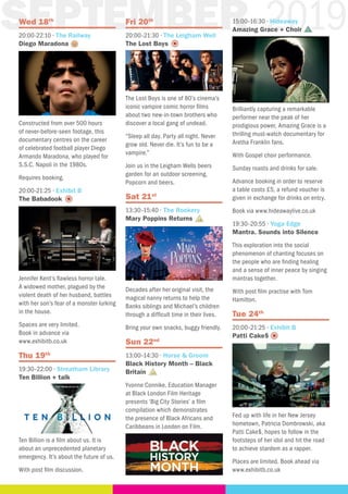 9SEPTEMBER 2019Wed 18th
20:00-22:10 · The Railway
Diego Maradona
Constructed from over 500 hours
of never-before-seen footage, this
documentary centres on the career
of celebrated football player Diego
Armando Maradona, who played for
S.S.C. Napoli in the 1980s.
Requires booking.
20:00-21:25 · Exhibit B
The Babadook
Jennifer Kent’s flawless horror tale.
A widowed mother, plagued by the
violent death of her husband, battles
with her son’s fear of a monster lurking
in the house.
Spaces are very limited.
Book in advance via
www.exhibitb.co.uk
Thu 19th
19:30–22:00 · Streatham Library
Ten Billion + talk
Ten Billion is a film about us. It is
about an unprecedented planetary
emergency. It’s about the future of us.
With post film discussion.
Fri 20th
20:00–21:30 · The Leigham Well
The Lost Boys
The Lost Boys is one of 80’s cinema’s
iconic vampire comic horror films
about two new-in-town brothers who
discover a local gang of undead.
“Sleep all day. Party all night. Never
grow old. Never die. It’s fun to be a
vampire.”
Join us in the Leigham Wells beers
garden for an outdoor screening,
Popcorn and beers.
Sat 21st
13:30–15:40 · The Rookery
Mary Poppins Returns
Decades after her original visit, the
magical nanny returns to help the
Banks siblings and Michael’s children
through a difficult time in their lives.
Bring your own snacks, buggy friendly.
Sun 22nd
13:00–14:30 · Horse & Groom
Black History Month – Black
Britain
Yvonne Connike, Education Manager
at Black London Film Heritage
presents ‘Big City Stories’ a film
compilation which demonstrates
the presence of Black Africans and
Caribbeans in London on Film.
15:00–16:30 · Hideaway
Amazing Grace + Choir
Brilliantly capturing a remarkable
performer near the peak of her
prodigious power, Amazing Grace is a
thrilling must-watch documentary for
Aretha Franklin fans.
With Gospel choir performance.
Sunday roasts and drinks for sale.
Advance booking in order to reserve
a table costs £5, a refund voucher is
given in exchange for drinks on entry.
Book via www.hideawaylive.co.uk
19:30–20:55 · Yoga Edge
Mantra. Sounds into Silence
This exploration into the social
phenomenon of chanting focuses on
the people who are finding healing
and a sense of inner peace by singing
mantras together.
With post film practise with Tom
Hamilton.
Tue 24th
20:00–21:25 · Exhibit B
Patti Cake$
Fed up with life in her New Jersey
hometown, Patricia Dombrowski, aka
Patti Cake$, hopes to follow in the
footsteps of her idol and hit the road
to achieve stardom as a rapper.
Places are limited. Book ahead via
www.exhibitb.co.uk
 