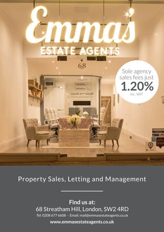 Find us at:
68 Streatham Hill, London, SW2 4RD
Tel: 0208 677 6608 - Email: mail@emmasestateagents.co.uk
www.emmasestateagents.co.uk
Sole agency
sales fees just
1.20%inc. VAT
Property Sales, Letting and Management
 