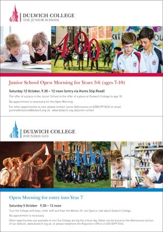 Junior School Open Morning for Years 3-6 (ages 7-10)
Saturday 12 October, 9.30 – 12 noon (entry via Hunts Slip Road)
The offer of a place in the Junior School is the offer of a place at Dulwich College to age 18.
No appointment is necessary for the Open Morning.
For other opportunities to visit, please contact Junior Admissions on 0208 299 8432 or email
junioradmissions@dulwich.org.uk. www.dulwich.org.uk/junior-school
Open Morning for entry into Year 7
Saturday 5 October 9.30 – 12 noon
Tour the College with boys, meet staff and hear the Master, Dr Joe Spence, talk about Dulwich College.
No appointment is necessary.
Other opportunities are available to visit the College during the school day. Dates can be found on the Admissions section
of our website, www.dulwich.org.uk, or please telephone the Registrar’s Office on 020 8299 9263.
 