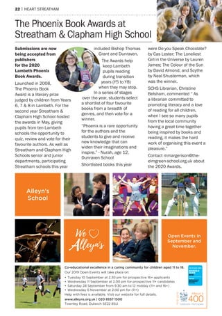 22 | hearT sTreaTham
Co-educational excellence in a caring community for children aged 11 to 18.
Our 2019 Open Events will take place on:
• Tuesday 10 September at 2.30 pm for prospective 16+ applicants
• Wednesday 11 September at 2.00 pm for prospective 11+ candidates
• Saturday 28 September from 9.30 am to 12 midday (11+ and 16+)
• Wednesday 6 November at 2.00 pm for (11+)
Help with fees is available. Visit our website for full details.
www.alleyns.org.uk | 020 8557 1500
Townley Road, Dulwich SE22 8SU
SCHOOLS
GUIDE
2019
TOP30
INDEPENDENT
SECONDARY
SCHOOL
Alleyn’s
School
We
-
V Open Events in
September and
November.
The phoenix Book awards at
streatham & Clapham high school
Submissions are now
being accepted from
publishers
for the 2020
Lambeth Phoenix
Book Awards.
Launched in 2008,
The phoenix Book
award is a literary prize
judged by children from Years
6, 7 & 8 in Lambeth. For the
second year streatham &
Clapham high school hosted
the awards in may, giving
pupils from ten Lambeth
schools the opportunity to
quiz, review and vote for their
favourite authors. as well as
streatham and Clapham high
schools senior and junior
departments, participating
streatham schools this year
included Bishop Thomas
Grant and Dunraven.
The awards help
keep Lambeth
pupils reading
during transition
years (Y5 to Y8)
when they may stop.
In a series of stages
over the year, students select
a shortlist of four favourite
books from a breadth of
genres, and then vote for a
winner.
“phoenix is a rare opportunity
for the authors and the
students to give and receive
new knowledge that can
widen their imaginations and
inspire.” - nurah, age 12,
Dunraven school
shortlisted books this year
were Do you speak Chocolate?
by Cas Lester; The Loneliest
Girl in the Universe by Lauren
James; The Colour of the Sun
by David almond, and scythe
by neal shusterman, which
was the winner.
sChs Librarian, Christine
Belsham, commented “ as
a librarian committed to
promoting literacy and a love
of reading for all children,
when I see so many pupils
from the local community
having a great time together
being inspired by books and
reading, it makes the hard
work of organising this event a
pleasure.”
Contact mmargerison@the-
elmgreen-school.org.uk about
the 2020 awards.
 