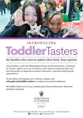 From October, on the first Wednesday of every month during term, a maximum
of 15 girls, aged 2 to 4, are invited to a free special interactive play and
learning session to experience outdoor classrooms, specialist teaching and
seasonal fun!
To see dates and register your interests, please visit:
schs.gdst.net/toddler-tasters or contact us via email or telephone.
All Toddler Tasters are run by a leading Early Years professional. Advanced
booking is required.
I n t ro d u c I n g
for families who want to explore their Early Years options
Wavertree road, London SW2 3Sr - tel: +44(0)20 8674 6912 - Prep@schs.gdst.net
@ScPSgdst @EarlyYearsScPS
tel: +44(0)20 8674 6912 - Prep@schs.gdst.nettel: +44(0)20 8674 6912 - Prep@schs.gdst.nett
Sgdst @EarlyYearsS@S
 