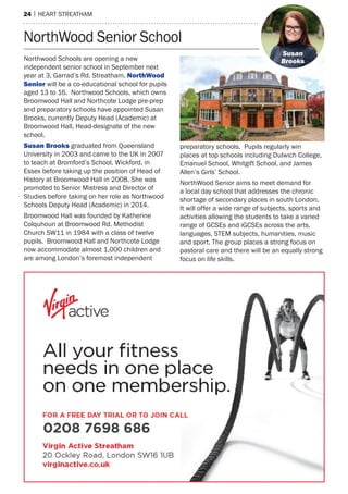 24 | heart streatham
NorthWood Senior School
Northwood Schools are opening a new
independent senior school in September next
year at 3, Garrad’s Rd. Streatham. NorthWood
Senior will be a co-educational school for pupils
aged 13 to 16. Northwood Schools, which owns
Broomwood Hall and Northcote Lodge pre-prep
and preparatory schools have appointed Susan
Brooks, currently Deputy Head (Academic) at
Broomwood Hall, Head-designate of the new
school.
Susan Brooks graduated from Queensland
University in 2003 and came to the UK in 2007
to teach at Bromford’s School, Wickford, in
Essex before taking up the position of Head of
History at Broomwood Hall in 2008. She was
promoted to Senior Mistress and Director of
Studies before taking on her role as Northwood
Schools Deputy Head (Academic) in 2014.
Broomwood Hall was founded by Katherine
Colquhoun at Broomwood Rd. Methodist
Church SW11 in 1984 with a class of twelve
pupils. Broomwood Hall and Northcote Lodge
now accommodate almost 1,000 children and
are among London’s foremost independent
preparatory schools. Pupils regularly win
places at top schools including Dulwich College,
Emanuel School, Whitgift School, and James
Allen’s Girls’ School.
NorthWood Senior aims to meet demand for
a local day school that addresses the chronic
shortage of secondary places in south London.
It will offer a wide range of subjects, sports and
activities allowing the students to take a varied
range of GCSEs and iGCSEs across the arts,
languages, STEM subjects, humanities, music
and sport. The group places a strong focus on
pastoral care and there will be an equally strong
focus on life skills.
Susan
Brooks
0208 7698 686
 