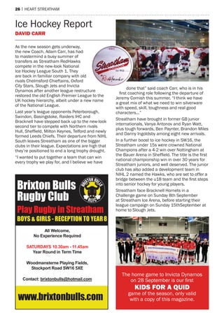 26 | hearT sTreaTham
as the new season gets underway,
the new Coach, adam Carr, has had
to mastermind a busy summer of
transfers as streatham redhawks
compete in the new-look national
Ice hockey League south 1. They
are back in familiar company with old
rivals Chelmsford Chieftains, oxford
City stars, slough Jets and Invicta
Dynamos after another league restructure
restored the old english premier League to the
UK hockey hierarchy, albeit under a new name
of the national League.
Last year’s league opponents peterborough,
swindon, Basingstoke, raiders IhC and
Bracknell have stepped back up to the new-look
second tier to compete with northern rivals
Hull, Sheffield, Milton Keynes, Telford and newly
formed Leeds Chiefs. Their departure from nIhL
south leaves streatham as one of the bigger
clubs in their league. expectations are high that
they’re positioned to end a long trophy drought.
“I wanted to put together a team that can win
every trophy we play for, and I believe we have
done that” said coach Carr, who is in his
first coaching role following the departure of
Jeremy Cornish this summer. “I think we have
a great mix of what we need to win silverware
with speed, skill, toughness and real good
characters...”
streatham have brought in former GB junior
internationals, Vanya antonov and ryan Watt,
plus tough forwards, Ben paynter, Brandon miles
and Danny Ingoldsby among eight new arrivals.
In a further boost to ice hockey in sW16, the
streatham under 15s were crowned national
Champions after a 4-2 win over nottingham at
the Bauer Arena in Sheffield. The title is the first
national championship win in over 30 years for
streatham juniors, and well deserved. The junior
club has also added a development team in
nIhL 2 named the hawks, who are set to offer a
bridge between the u18 team and the first steps
into senior hockey for young players.
streatham face Bracknell hornets in a
Challenge game on sunday 8th september
at streatham Ice arena, before starting their
league campaign on sunday 15thseptember at
home to slough Jets.
The home game to Invicta Dynamos
on 28 September is our first
KIDS For A QuID
game of the season, only valid
with a copy of this magazine.
Ice hockey report
DAVID CArr
Brixton Bulls
Rugby Club
Play Rugby in Streatham
BOYS & GIRLS - RECEPTION TO YEAR8
All Welcome,
No Experience Required
SATURDAYS 10.30am - 11.45am
Year Round in Term Time
Woodmansterne Playing Fields,
Stockport Road SW16 5XE
Contact: brixtonbulls@hotmail.com
www.brixtonbulls.com
 