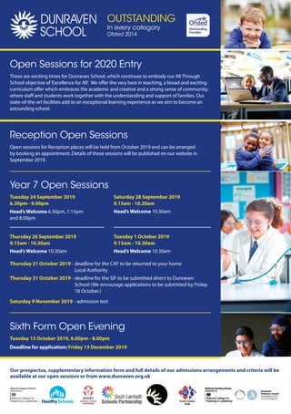 Our prospectus, supplementary information form and full details of our admissions arrangements and criteria will be
available at our open sessions or from www.dunraven.org.uk
Reception Open Sessions
Open sessions for Reception places will be held from October 2019 and can be arranged
by booking an appointment. Details of these sessions will be published on our website in
September 2019.
Open Sessions for 2020 Entry
These are exciting times for Dunraven School, which continues to embody our All Through
School objective of‘Excellence for All’. We offer the very best in teaching, a broad and exciting
curriculum offer which embraces the academic and creative and a strong sense of community;
where staff and students work together with the understanding and support of families. Our
state-of-the-art facilities add to an exceptional learning experience as we aim to become an
astounding school.
Sixth Form Open Evening
Tuesday 15 October 2019, 6.00pm - 8.00pm
Deadline for application: Friday 13 December 2019
Year 7 Open Sessions
Tuesday 24 September 2019
6.30pm - 9.00pm
Head’s Welcome 6.30pm, 7.15pm
and 8.00pm
Thursday 26 September 2019
9.15am - 10.30am
Head’s Welcome 10.30am
Saturday 28 September 2019
9.15am - 10.30am
Head’s Welcome 10.30am
Tuesday 1 October 2019
9.15am - 10.30am
Head’s Welcome 10.30am
Thursday 31 October 2019 - deadline for the CAF to be returned to your home
Local Authority
Thursday 31 October 2019 - deadline for the SIF to be submitted direct to Dunraven
School (We encourage applications to be submitted by Friday
18 October.)
Saturday 9 November 2019 - admission test
OUTSTANDING
in every category
Ofsted 2014
 