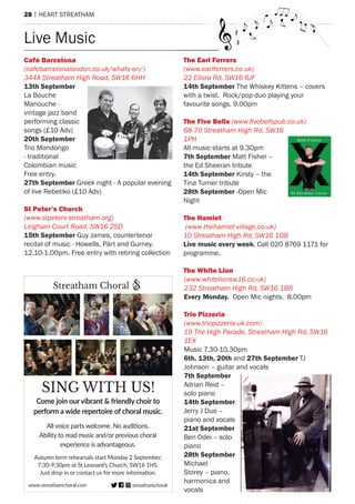 28 | hearT sTreaTham
Café barcelona
(cafebarcelonalondon.co.uk/whats-on/)
344A Streatham High Road, SW16 6HH
13th September
La Bouche
manouche -
vintage jazz band
performing classic
songs (£10 adv)
20th September
Trio mondongo
- traditional
Colombian music
Free entry.
27th September Greek night - a popular evening
of live rebetiko (£10 adv)
St peter’s Church
(www.stpeters-streatham.org)
Leigham Court Road, SW16 2SD
15th September Guy James, countertenor
recital of music - howells, pärt and Gurney.
12.10-1.00pm. Free entry with retiring collection
the earl Ferrers
(www.earlferrers.co.uk)
22 Ellora Rd, SW16 6JF
14th September The Whiskey Kittens – covers
with a twist. rock/pop duo playing your
favourite songs. 9.00pm
the Five bells (www.ﬁvebellspub.co.uk)
68-70 Streatham High Rd, SW16
1PH
all music starts at 9.30pm
7th September matt Fisher –
the ed sheeran tribute
14th September Kirsty – the
Tina Turner tribute
28th September -open mic
night
the hamlet
(www.thehamlet-village.co.uk)
10 Streatham High Rd, SW16 1DB
Live music every week. Call 020 8769 1171 for
programme.
the White Lion
(www.whitelionsw16.co.uk)
232 Streatham High Rd, SW16 1BB
Every Monday. open mic nights. 8.00pm
trio pizzeria
(www.triopizzeria-uk.com)
19 The High Parade, Streatham High Rd, SW16
1EX
music 7.30-10.30pm
6th, 13th, 20th and 27th September TJ
Johnson – guitar and vocals
7th September
adrian reid –
solo piano
14th September
Jerry J Duo –
piano and vocals
21st September
Ben odei – solo
piano
28th September
michael
storey – piano,
harmonica and
vocals
SING WITH US!
streathamchoralwww.streathamchoral.com
Autumn term rehearsals start Monday 2 September,
7:30-9:30pm at St Leonard’s Church, SW16 1HS.
Just drop in or contact us for more information.
Come join our vibrant & friendly choir to
perform a wide repertoire of choral music.
All voice parts welcome. No auditions.
Ability to read music and/or previous choral
experience is advantageous.
Streatham Choral
Live music
 