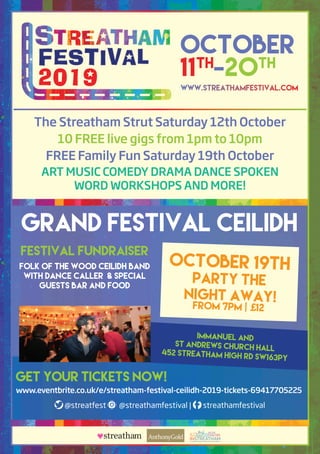 October
11th
-20th
Festival Fundraiser
Folk of the Wood Ceilidh Band
with Dance Caller & Special
Guests Bar and Food
GRAND FESTIVAL CEILIDH
GET YOUR TICKETS NOW!
www.eventbrite.co.uk/e/streatham-festival-ceilidh-2019-tickets-69417705225
Immanuel and
St Andrews Church Hall
452 Streatham High Rd SW163PY
OCTOBER 19th
PARTY THE
NIGHT AWAY!from 7pm | £12
The Streatham Strut Saturday 12th October
10 FREE live gigs from 1pm to 10pm
FREE Family Fun Saturday 19th October
ART MUSIC COMEDY DRAMA DANCE SPOKEN
WORD WORKSHOPS AND MORE!
www.streathamfestival.com
@streatfest @streathamfestival | streathamfestival
streatham INSTREATHAMa voice for business, a vision for the community
 