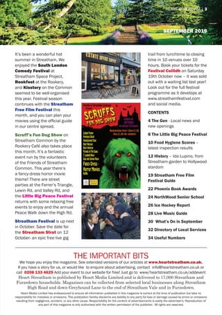 September 2019
The Important Bits
We hope you enjoy the magazine. See extended versions of our articles at www.heartstreatham.co.uk.
If you have a story for us, or would like to enquire about advertising, contact info@heartstreatham.co.uk or
call 0208 133 4629 Add your event to our website for free! Just go to www/heartstreatham.co.uk/addevent
Heart Streatham is published by Heart Media Limited and is delivered to 17,000 Streatham and
Furzedown households. Magazines can be collected from selected local businesses along Streatham
High Road and down Greyhound Lane to the end of Streatham Vale and in Furzedown.
Heart Media Limited has endeavoured to ensure all information published in this magazine is correct at the time of publication but take no
responsibility for mistakes or omissions. This publication hereby disclaims any liability to any party for loss or damage caused by errors or omissions
resulting from negligence, accident, or any other cause. Responsibility for the content of advertisements is solely the advertiser's. Reproduction of
any part of this magazine is only authorised with the written permission of the publisher. All rights are reserved.
heart streatham | 3
It’s been a wonderful hot
summer in Streatham. We
enjoyed the South London
Comedy Festival at
Streatham Space Project,
Rookfest at the Rookery,
and Kisstory on the Common
seemed to be well-organised
this year. Festival season
continues with the Streatham
Free Film Festival this
month, and you can plan your
movies using the official guide
in our centre spread.
Scruff’s Fun Dog Show on
Streatham Common by the
Rookery Café also takes place
this month. It’s a fantastic
event run by the volunteers
of the Friends of Streatham
Common. This year there’s
a fancy-dress horror movie
theme! There are street
parties at the Ferrer’s Triangle,
Lewin Rd, and Valley Rd, and
the Little Big Peace Festival
returns with some relaxing free
events to enjoy and the annual
Peace Walk down the High Rd.
Streatham Festival is up next
in October. Save the date for
the Streatham Strut on 12
October- an epic free live gig
trail from lunchtime to closing
time in 10 venues over 10
hours. Book your tickets for the
Festival Ceilidh on Saturday
19th October now – it was sold
out with a waiting list last year!
Look out for the full festival
programme as it develops at
www.streathamfestival.com
and social media.
CONTENTS
4 The Gen - Local news and
new openings
8 The Little Big Peace Festival
10 Food Hygiene Scores –
latest inspection results
12 History – Ida Lupino, from
Streatham garden to Hollywood
stardom
19 Streatham Free Film
Festival Guide
22 Phoenix Book Awards
24 NorthWood Senior School
26 Ice Hockey Report
28 Live Music Guide
30 What’s On in September
32 Directory of Local Services
34 Useful Numbers
 