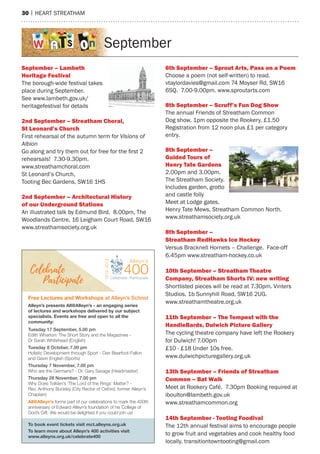 30 | hearT sTreaTham
september
September – Lambeth
heritage Festival
The borough-wide festival takes
place during september.
see www.lambeth.gov.uk/
heritagefestival for details
2nd September – Streatham Choral,
St Leonard’s Church
First rehearsal of the autumn term for Visions of
Albion
Go along and try them out for free for the first 2
rehearsals! 7.30-9.30pm.
www.streathamchoral.com
st Leonard’s Church,
Tooting Bec Gardens, sW16 1hs
2nd September – Architectural history
of our underground Stations
an illustrated talk by edmund Bird. 8.00pm, The
Woodlands Centre, 16 Leigham Court road, sW16
www.streathamsociety.org.uk
6th September – Sprout Arts, pass on a poem
Choose a poem (not self-written) to read.
vtaylordavies@gmail.com 74 moyser rd, sW16
6sQ. 7.00-9.00pm. www.sproutarts.com
8th September – Scruff’s Fun Dog Show
The annual Friends of streatham Common
Dog show. 1pm opposite the rookery. £1.50
registration from 12 noon plus £1 per category
entry.
8th September –
Guided tours of
henry tate Gardens
2.00pm and 3.00pm.
The streatham society.
Includes garden, grotto
and castle folly
meet at Lodge gates,
henry Tate mews, streatham Common north.
www.streathamsociety.org.uk
8th September –
Streatham redhawks Ice hockey
Versus Bracknell hornets – Challenge. Face-off
6.45pm www.streatham-hockey.co.uk
10th September – Streatham theatre
Company, Streatham Shorts IV: new writing
shortlisted pieces will be read at 7.30pm. Vinters
studios, 1b sunnyhill road, sW16 2UG.
www.streathamtheatre.org.uk
11th September – the tempest with the
handlebards, Dulwich picture Gallery
The cycling theatre company have left the rookery
for Dulwich! 7.00pm
£10 - £18 Under 10s free.
www.dulwichpicturegallery.org.uk
13th September – Friends of Streatham
Common – bat Walk
meet at rookery Café. 7.30pm Booking required at
iboulton@lambeth.gov.uk
www.streathamcommon.org
14th September - tooting Foodival
The 12th annual festival aims to encourage people
to grow fruit and vegetables and cook healthy food
locally. transitiontowntooting@gmail.com
To book event tickets visit mct.alleyns.org.uk
To learn more about Alleyn’s 400 activities visit
www.alleyns.org.uk/celebrate400
All@Alleyn’s forms part of our celebrations to mark the 400th
anniversary of Edward Alleyn’s foundation of his College of
God’s Gift. We would be delighted if you could join us!
Alleyn’s presents All@Alleyn’s - an engaging series
of lectures and workshops delivered by our subject
specialists. Events are free and open to all the
community:
Free Lectures and Workshops at Alleyn’s School
Tuesday 17 September, 5.00 pm
Edith Wharton: The Short Story and the Magazines -
Dr Sarah Whitehead (English)
Tuesday 8 October, 7.00 pm
Holistic Development through Sport - Dan Bearfoot-Fallon
and Gavin English (Sports)
Thursday 7 November, 7.00 pm
Who are the Germans? - Dr. Gary Savage (Headmaster)
Thursday 28 November, 7.00 pm
Why Does Tolkien’s ‘The Lord of the Rings’ Matter? -
Rev. Anthony Buckley (City Rector of Oxford, former Alleyn’s
Chaplain)
 