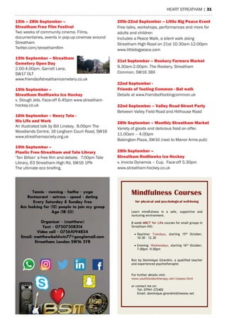 heart streatham | 31
	
	
Mindfulness Courses
for physical and psychological well-being
Learn mindfulness in a safe, supportive and
nurturing environment.
8-week MBCT for Life courses for small groups in
Streatham Hill:
¥ Daytime: Tuesdays, starting 15th
October,
10.30 – 12.30
¥ Evening: Wednesdays, starting 16th
October,
7.00pm -9.00pm
Run by Dominique Girardini, a qualified teacher
and experienced psychotherapist
For further details visit:
www.southlondontherapy.net/classes.html
or contact me on:
Tel: 07941-272402
Email: dominique.girardini@lineone.net
15th – 28th September –
Streatham Free Film Festival
Two weeks of community cinema. Films,
documentaries, events in pop-up cinemas around
Streatham
Twitter.com/streathamfilm
15th September – Streatham
Cemetery Open Day
2.00-4.00pm. Garratt Lane,
SW17 0LT
www.friendsofstreathamcemetery.co.uk
15th September –
Streatham RedHawks Ice Hockey
v. Slough Jets. Face-off 6.45pm www.streatham-
hockey.co.uk
16th September – Henry Tate -
His Life and Work
An illustrated talk by Bill Linskey. 8.00pm The
Woodlands Centre, 16 Leigham Court Road, SW16
www.streathamsociety.org.uk
19th September –
Plastic Free Streatham and Tate Library
‘Ten Billion’ a free film and debate. 7.00pm Tate
Library, 63 Streatham High Rd, SW16 1PN
The ultimate eco briefing.
20th-22nd September – Little Big Peace Event
Free talks, workshops, performances and more for
adults and children
Includes a Peace Walk, a silent walk along
Streatham High Road on 21st 10.30am-12.00pm
www.littlebigpeace.com
21st September – Rookery Farmers Market
9.30am-2.00pm. The Rookery, Streatham
Common, SW16 3BX
22nd September -
Friends of Tooting Common - Bat walk
Details at www.friendsoftootingcommon.uk
22nd September – Valley Road Street Party
Between Valley Field Road and Hillhouse Road
28th September – Monthly Streatham Market
Variety of goods and delicious food on offer.
11.00am – 4.00pm
Babington Plaza, SW16 (next to Manor Arms pub)
28th September –
Streatham RedHawks Ice Hockey
v. Invicta Dynamos – Cup. Face-off 5.30pm
www.streatham-hockey.co.uk
 