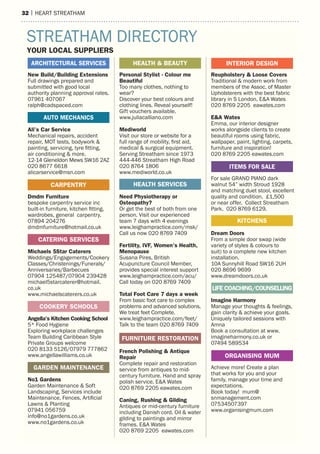 32 | hearT sTreaTham32 | hearT sTreaTham16 | HEART STREATHAM
New Build/Building Extensions
Full drawings prepared and
submitted with good local
authority planning approval rates.
07961 407067
ralph@cadspaced.com
Ali’s Car Service
Mechanical repairs, accident
repair, MOT tests, bodywork &
painting, servicing, tyre fitting,
air conditioning & more.
12-14 Gleneldon Mews SW16 2AZ
020 8677 6618
alicarservice@msn.com
Dmdm Furniture
bespoke carpentry service inc
built-in furniture, kitchen fitting,
wardrobes, general carpentry.
07894 204276
dmdmfurniture@hotmail.co.uk
Michaels 5Star Caterers
Weddings/Engagements/Cookery
Classes/Christenings/Funerals/
Anniversaries/Barbecues
07904 125487/07904 239428
michael5starcaterer@hotmail.
co.uk
www.michaelscaterers.co.uk
Angella’s Kitchen Cooking School
5* Food Hygiene
Exploring workplace challenges
Team Building Caribbean Style
Private Groups welcome
020 8133 5126/07979 777862
www.angellawilliams.co.uk
No1 Gardens
Garden Maintenance & Soft
Landscaping, Services include
Maintenance, Fences, Artificial
Lawns & Planting
07941 056759
info@no1gardens.co.uk
www.no1gardens.co.uk
Personal Stylist - Colour me
Beautiful
Too many clothes, nothing to
wear?
Discover your best colours and
clothing lines. Reveal yourself!
Gift vouchers available.
www.juliacalliano.com
Mediworld
Visit our store or website for a
full range of mobility, first aid,
medical & surgical equipment.
Serving Streatham since 1973
444-446 Streatham High Road
020 8764 1806
www.mediworld.co.uk
Need Physiotherapy or
Osteopathy?
Or get the best of both from one
person. Visit our experienced
team 7 days with 4 evenings
www.leighampractice.com/msk/
Call us now 020 8769 7409
Fertility, IVF, Women’s Health,
Menopause
Susana Pires, British
Acupuncture Council Member,
provides special interest support
www.leighampractice.com/acu/
Call today on 020 8769 7409
Total Foot Care 7 days a week
From basic foot care to complex
problems and advanced solutions.
We treat feet Complete.
www.leighampractice.com/feet/
Talk to the team 020 8769 7409
French Polishing & Antique
Repair
Complete repair and restoration
service from antiques to mid-
century furniture. Hand and spray
polish service. E&A Wates
020 8769 2205 eawates.com
Caning, Rushing & Gilding
Antiques or mid-century furniture
including Danish cord. Oil & water
gilding to paintings and mirror
frames. E&A Wates
020 8769 2205 eawates.com
Reupholstery & Loose Covers
Traditional & modern work from
members of the Assoc. of Master
Upholsterers with the best fabric
library in S London. E&A Wates
020 8769 2205 eawates.com
E&A Wates
Emma, our interior designer
works alongside clients to create
beautiful rooms using fabric,
wallpaper, paint, lighting, carpets,
furniture and inspiration!
020 8769 2205 eawates.com
For sale GRAND PIANO dark
walnut 54” width Stroud 1928
and matching duet stool, excellent
quality and condition. £1,500
or near offer. Collect Streatham
Park. 020 8769 6129.
Dream Doors
From a simple door swap (wide
variety of styles & colours to
suit) to a complete new kitchen
installation.
10A Sunnyhill Road SW16 2UH
020 8696 9699
www.dreamdoors.co.uk
Imagine Harmony
Manage your thoughts & feelings,
gain clarity & achieve your goals.
Uniquely tailored sessions with
Amna
Book a consultation at www.
imagineharmony.co.uk or
07494 589534
Achieve more! Create a plan
that works for you and your
family, manage your time and
expectations.
Book today! mum@
snmanagement.com
07534507397
www.organisingmum.com
INTERIOR DESIGNHEALTH & BEAUTY
FURNITURE RESTORATION
HEALTH SERVICES
STREATHAM DIRECTORY
YOUR LOCAL SUPPLIERS
GARDEN MAINTENANCE
CARPENTRY
ARCHITECTURAL SERVICES
ORGANISING MUM
AUTO MECHANICS
KITCHENS
COOKERY SCHOOLS
ITEMS FOR SALE
LIFE COACHING/COUNSELLING
CATERING SERVICES
 