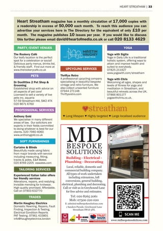 hearT sTreaTham | 33
The Rookery Café
Our leafy location is the perfect
spot for a celebration or social!
Delicious party menus, drinks list,
& friendly staff. Find out more at
www.therookerycafe.co.uk
Dr Doolittles 2 Pet Shop &
Grooming
Established shop with advice on
all aspects of pet care!
Licensed to sell a variety of live
pets inc. aquaria
57-59 Streatham Hill, SW2 4TX
020 8671 6760
Anthony Gold
We specialise in many different
areas of law. Our solicitors are
experts in their fields committed
to doing whatever is best for our
clients. 020 7940 4060
www.anthonygold.co.uk
Curtains & Blinds
Beautifully made using fabric
from major brands with service
including measuring, fitting,
tracks & poles. E&A Wates
020 8769 2205 eawates.com
Experienced Italian tailor offers
her friendly services
Alterations, repairs, and restyling.
Invisible mending for knitwear.
High quality promised. Affordable.
Call on 07903 632770
Martin Haughey Electrics
Domestic Rewiring, Repairs, Fault
Finding, Inspection & Testing,
Electrical Condition Reports
PAT Testing. 07961 433801
info@haugheyelectrics.london
16 | HEART STREATHAM
Thriftys Retro
A professional upcycling company
specialising in beautiful bespoke
vintage and retro furniture. We
also collect unwanted furniture
07944 271148
Thriftysretro.com
TRADES
Yoga with Sigita
Yoga in Daily Life is a traditional
holistic system, offering ways to
attain and improve health and
suited to everybody.
07825 211927
www.yogawith.com/streatham
Yoga with Chris
Welcoming all ages, shapes and
levels of fitness for yoga and
meditation in Streatham, and
beautiful retreats across the UK.
07866 801177
yogawithchris.co.uk.
PETS
TAILORING SERVICES
PROFESSIONAL SERVICES
SOFT FURNISHINGS
UPCYCLING SERVICES
PARTY/EVENT VENUES YOGA
Heart Streatham magazine has a monthly circulation of 17,000 copies with
a readership in excess of 50,000 each month. To reach this audience you can
advertise your services here in The Directory for the equivalent of only £10 per
month. The magazine publishes 10 issues per year. If you would like to discuss
this further please email david@heartofmedia.co.uk or call 020 8133 4629
♥ Long lifespan ♥ Highly targeted ♥ Large localised audience
Local, reliable, domestic and
commercial building company.
All types of work undertaken
including extensions, loft
conversions, general building,
electrical, plumbing and decorating.
Call or visit us in Greyhound Lane
for free advice and estimates.
Tel: 020 8265 2061
Mob: 07500 220 020
E: admin@mdbespokesolutions.com
1 Sanders Parade, Greyhound Lane
Streatham SW16 5NL
MDBESPOKE
SOLUTIONS
Building - Electrical -
Plumbing - Decorating
 