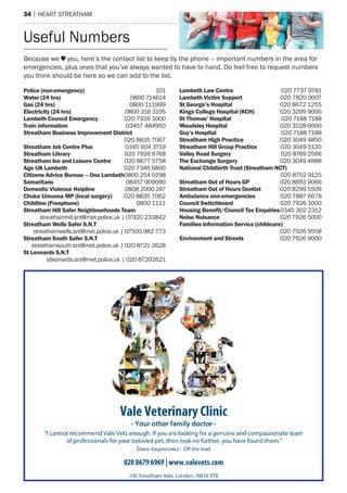 34 | hearT sTreaTham
Police (non-emergency) 101
Water (24 hrs) 0800 714614
Gas (24 hrs) 0800 111999
Electricity (24 hrs) 0800 316 3105
Lambeth Council Emergency 020 7926 1000
Train information 03457 484950
Streatham Business Improvement District
020 8835 7067
Streatham Job Centre Plus 0345 604 3719
Streatham Library 020 7926 6768
Streatham Ice and Leisure Centre 020 8677 5758
Age UK Lambeth 020 7346 6800
Citizens Advice Bureau – One Lambeth0800 254 0298
Samaritans 08457 909090
Domestic Violence Helpline 0808 2000 247
Chuka Umunna MP (local surgery) 020 8835 7062
Childline (Freephone) 0800 1111
Streatham Hill Safer Neighbourhoods Team
streathamhill.snt@met.police.uk | 07920 233842
Streatham Wells Safer S.N.T
streathamwells.snt@met.police.uk | 07500 982 773
Streatham South Safer S.N.T
streathamsouth.snt@met.police.uk | 020 8721 2628
St Leonards S.N.T
stleonards.snt@met.police.uk | 020 87202621
Lambeth Law Centre 020 7737 9781
Lambeth Victim Support 020 7820 0007
St George’s Hospital 020 8672 1255
Kings College Hospital (KCH) 020 3299 9000
St Thomas’ Hospital 020 7188 7188
Maudsley Hospital 020 3228 6000
Guy’s Hospital 020 7188 7188
Streatham High Practice 020 3049 4850
Streatham Hill Group Practice 020 3049 5120
Valley Road Surgery 020 8769 2566
The Exchange Surgery 020 3049 4888
National Childbirth Trust (Streatham NCT)
020 8752 9125
Streatham Out of Hours GP 020 8693 9066
Streatham Out of Hours Dentist 020 8299 5509
Ambulance non-emergencies 020 7887 6678
Council Switchboard 020 7926 1000
Housing Beneﬁt/Council Tax Enquiries0345 302 2312
Noise Nuisance 020 7926 5000
Families Information Service (childcare)
020 7926 9558
Environment and Streets 020 7926 9000
Because we you, here’s the contact list to keep by the phone – important numbers in the area for
emergencies, plus ones that you’ve always wanted to have to hand. Do feel free to request numbers
you think should be here so we can add to the list.
Useful numbers
 