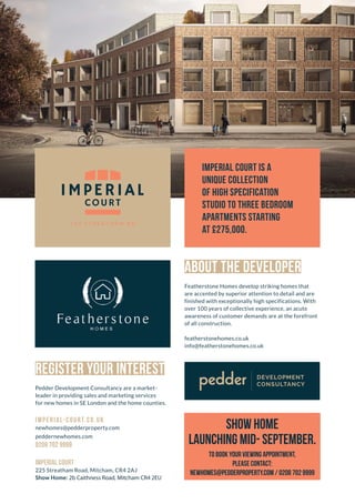 1 IMPERIAL-COURT.CO.UK
THE DEVELOPMENT
Imperial Court is a unique collection of high-end
studio to three-bedroom apartments. Located within
a stone’s throw of numerous South London transport
links, the development offers modern living, excellent
amenities and off-street parking. With Streatham
Common (0.9 m) and Tooting (0.5 m) stations both
within a mile, all that London has to offer is
also just minutes away!
Imperial Court is a
unique collection
of high specification
studio to three bedroom
apartments starting
at £275,000.
the area
Situated in amongst some of South London’s
most vibrant communities, Imperial Court offers
residents access to all they could want and more.
With Streatham and Tooting sitting within walking
distance to the East and West respectively, short
train journeys also offer access to leafy Wimbledon (5
mins from Tooting), Clapham Junction (10 mins from
Streatham Common) and event central London (19
mins from Streatham Common to London Victoria).
REGISTER YOUR INTEREST
Pedder Development Consultancy are a market-
leader in providing sales and marketing services
for new homes in SE London and the home counties.
imperial-court.co.uk
newhomes@pedderproperty.com
peddernewhomes.com
0208 702 9999
Imperial Court
225 Streatham Road, Mitcham, CR4 2AJ
Show Home: 1a Ridge Road, Mitcham, CR4 2ET
ABOUT THE DEVELOPER
Featherstone Homes develop striking homes that
are accented by superior attention to detail and are
finished with exceptionally high specifications. With
over 100 years of collective experience, an acute
awareness of customer demands are at the forefront
of all construction.
featherstonehomes.co.uk
info@featherstonehomes.co.uk
Euston Kings Cross
Angel
Old Street
Mooorgate
River Thames
Bank
Tottenham Court Road
Leicester Square
City Thameslink
St Pancras
International
Farringdon
Charing Cross
Embankment
Waterloo
London Bridge
Elaphant & Castle
Victoria
Blackfriars
Stockwell
Tooting Railway Station
0.5 miles
show home
launching Mid- September.
To book your viewing appointment,
please contact:
newhomes@pedderproperty.com / 0208 702 9999
2b Caithness Road, Mitcham CR4 2EU
 