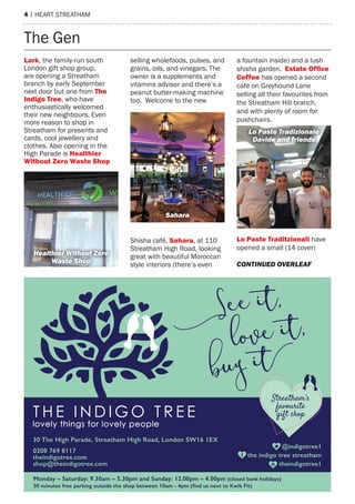 4 | hearT sTreaTham
The Gen
Lark, the family-run south
London gift shop group,
are opening a streatham
branch by early september
next door but one from the
Indigo tree, who have
enthusiastically welcomed
their new neighbours. even
more reason to shop in
streatham for presents and
cards, cool jewellery and
clothes. also opening in the
high parade is healthier
Without Zero Waste Shop
selling wholefoods, pulses, and
grains, oils, and vinegars. The
owner is a supplements and
vitamins advisor and there’s a
peanut butter-making machine
too. Welcome to the new
shisha café, Sahara, at 110
streatham high road, looking
great with beautiful moroccan
style interiors (there’s even
a fountain inside) and a lush
shisha garden. Estate Ofﬁce
Coffee has opened a second
café on Greyhound Lane
selling all their favourites from
the streatham hill branch,
and with plenty of room for
pushchairs.
Lo paste traditzionali have
opened a small (14 cover)
Lo Paste Tradizionale
Davide and friends
Sahara
Healthier Without Zero
Waste Shop CONTINUED OVERLEAF
 