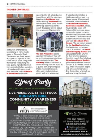 6 | hearT sTreaTham
Whitey is back where it all began 6 years
ago for a Jerk Cookout like no other.
Duncan “The Guvnor” Love will be prepping and
cooking his famous jerk chicken seasoned with the
finest Whitey’s Dry Rub and Jerk Marinade.
Whitey’s Dry Rub, Whitey’s Jerk Marinade and
Whitey’s Hot Sauce will be available to purchase on
the day with expert tips and techniques from the
man himself, Mr Whitey!
Street Party
will be the 7th of September from 1pm.
LIVe MUsIC, dJs, sTReeT FOOd,
dUNCaN’s BBQ,
COMMUNITy aWaReNess
aCTIVITIes FOR KIds
Follow and find out more at:
www.instagram.com/whiteysjerk/
In collaboration
with “Whiteysjerk”
The Earl Ferrers
22 Ellora Road, sw16 6jf
tel 020 8835 8333
@EarlFerrersStreatham
@earl_ferrers @earl_ferrers
restaurant and takeaway
specialising in home-made
pasta in Gleneagle road.
The owners are three friends
who grew up together in the
same part of milan. They pride
themselves on sourcing the
best quality ingredients direct
from specialist Italian suppliers
– they also sell Inkspot craft
beer. We have heard L’osteria
di Streatham will not be
opening after all, allegedly due
to problems with the premises.
Goodbye to Deli Lama, and
award-winning Addommé has
closed after seven years as one
of the top local restaurants –
watch this space for info about
the new owners! Welcome to
We Can properties estate
agents in streatham Vale with
an in-house conveyancing team
and mortgage broker. the
rookery is one of Lambeth’s
award-winning sites for 2019 as
a quality park or green space
that is meeting the needs
of its users by being clean,
green, safe and welcoming.
It was also identified as a
hidden gem picnic spot in a
Zipcar survey! after years of
hard work, the volunteers at
the railside Community
Garden Association, sW16,
have signed a lease with
network rail to create a new
community garden between
Wellfield and Gleneldon roads.
The people’s Choice winner of
the streatham Food Tour this
year was Streatham Wine
house. The ice hockey season
for the redhawks starts on
7th september under new
coach, adam Carr. The South
London Singing mamas are
using st Leonard’s Church
for their practice sessions
from this month. our fabulous
Streatham Choral Society
gave another sell-out summer
concert at st. peter’s church in
July. Their new season begins
with an open rehearsal on
2nd september, where all are
welcome to try them out.
the GeN CoNtINueD
We Can Properties
 