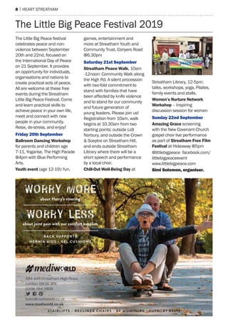 8 | hearT sTreaTham
The Little Big peace Festival 2019
The Little Big peace festival
celebrates peace and non-
violence between september
20th and 22nd, focused on
the International Day of peace
on 21 september. It provides
an opportunity for individuals,
organisations and nations to
create practical acts of peace.
all are welcome at these free
events during the streatham
Little Big peace Festival. Come
and learn practical skills to
achieve peace in your own life,
meet and connect with new
people in your community.
relax, de-stress, and enjoy!
Friday 20th September
Ballroom Dancing Workshop
for parents and children age
7-11, Yogarise, The high parade
@4pm with Blue performing
arts.
Youth event (age 12-19): fun,
games, entertainment and
more at streatham Youth and
Community Trust, Conyers road
@6.30pm
Saturday 21st September
Streatham Peace Walk, 10am
-12noon: Community Walk along
the high rd. a silent procession
with two-fold commitment-to
stand with families that have
been affected by knife violence
and to stand for our community
and future generation of
young leaders. please join us!
registration from 10am, walk
begins at 10.30am from two
starting points: outside Lidl
norbury, and outside the Crown
& sceptre on streatham hill,
and ends outside streatham
Library where there will be a
short speech and performance
by a local choir.
Chill-Out Well-Being Day at
streatham Library, 12-5pm:
talks, workshops, yoga, pilates,
family events and stalls.
Women’s Nurture Network
Workshop – Inspiring
discussion session for women
Sunday 22nd September
Amazing Grace screening
with the new Covenant Church
gospel choir live performance
as part of Streatham Free Film
Festival at hideaway @5pm
@littlebigpeace facebook.com/
littlebigpeaceevent
www.littlebigpeace.com
Simi Solomon, organiser.
444-446 Streatham High Road,
London SW16 3PX
0208 764 1806
sales@mediworld.co.uk
www.mediworld.co.uk
STAIRLIFTS - RECLINER CHAIRS - BP MONITOR S - S U P P OR T B E LTS
 