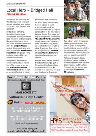 10 | heart streatham
This month we celebrate the
life of Bridged Hall who sadly
passed away last year, leaving
a husband, son, stepson and
grandson.
Bridged was a lifelong
Streathamite and local
campaigner, leading numerous
local initiatives and campaigns.
She started with improving
her street and went on to help
start the Unigate Woods
project. A fire was lit, and she
went on to create Sustainable
Streatham: a highlight being
a bicycle powered film on
Streatham Common.
Bridged was a passionate
environmentalist and nature
lover. She helped to set up
the Streatham Common
Community Garden, as well
as securing funding to install
planters all over Streatham.
In 2010, Tesco and Lambeth
Council agreed to build
a temporary ice rink on
Streatham Common during the
construction of the new Ice and
Leisure Centre. This was a red
flag to Bridged and she formed
“Hands off Our Common” to
stop it happening. Two years
later, another red flag waved
as Lambeth Council sought to
close Streatham Tate Library,
so Bridged formed “Friends
of Streatham Library” and
successfully prevented the
closure.
Bridged loved textiles and had
the idea of creating a quilt of
Streatham High Road which
members of the local WI
worked on in sections. The quilt
was displayed at Streatham
Tate Library when it re-opened
following refurbishment. She
was involved in many other
local initiatives, always with the
aim of ensuring local people
felt heard and included, for this
was her passion and talent.
Following Bridged’s death,
family and friends funded a
memorial bench which has just
been installed on Streatham
Common. As the plaque says,
quite simply, She Loved
Streatham.
Local Hero – Bridged Hall
Pauline Milligan
Post, Parcel & Print Centre
Tel: 0208 677 3566
email: info@mbestreatham.co.uk
10 Streatleigh Parade, Streatham High Road
Authorised Ship Centre
Sameday UK and Express
International Service
We take extra care of your
urgent and valuable items
*Pack and Send service
 