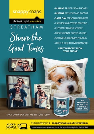 SHOP ONLINE OR VISIT US IN STORE TODAY
PRINT DIRECTLY FROM
YOUR PHONE
streatham@snappysnaps.co.uk • 73 Streatham High Rd, SW16 1PH
snappysnaps.co.uk/streatham
S A M E D A Y*
T: 020 8769 9913
Sharethe
Good Times
• INSTANT PRINTS FROM PHONES
• INSTANT PASSPORT & ID PHOTOS
• SAME DAY PERSONALISED GIFTS
• CANVASES & POSTERS PRINTING
• CUSTOM FRAMING SERVICE
• PROFESSIONAL PHOTO STUDIO
•DOCUMENT&BUSINESSPRINTING
• VIDEO & CINE TO DVD TRANSFER
photo & digital specialists
S T R E A T H A M
 
