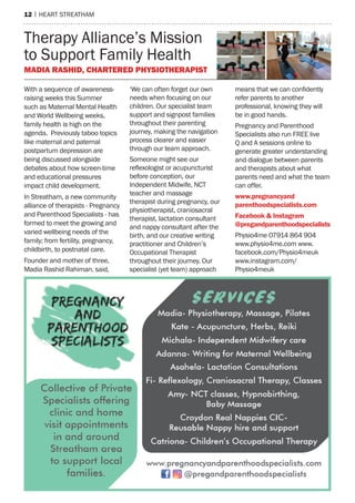 12 | hearT sTreaTham
With a sequence of awareness-
raising weeks this summer
such as maternal mental health
and World Wellbeing weeks,
family health is high on the
agenda. previously taboo topics
like maternal and paternal
postpartum depression are
being discussed alongside
debates about how screen-time
and educational pressures
impact child development.
In streatham, a new community
alliance of therapists - pregnancy
and parenthood specialists - has
formed to meet the growing and
varied wellbeing needs of the
family; from fertility, pregnancy,
childbirth, to postnatal care.
Founder and mother of three,
madia rashid rahiman, said,
‘We can often forget our own
needs when focusing on our
children. our specialist team
support and signpost families
throughout their parenting
journey, making the navigation
process clearer and easier
through our team approach.
someone might see our
reflexologist or acupuncturist
before conception, our
Independent midwife, nCT
teacher and massage
therapist during pregnancy, our
physiotherapist, craniosacral
therapist, lactation consultant
and nappy consultant after the
birth, and our creative writing
practitioner and Children’s
occupational Therapist
throughout their journey. our
specialist (yet team) approach
means that we can confidently
refer parents to another
professional, knowing they will
be in good hands.
pregnancy and parenthood
specialists also run Free live
Q and a sessions online to
generate greater understanding
and dialogue between parents
and therapists about what
parents need and what the team
can offer.
www.pregnancyand
parenthoodspecialists.com
Facebook & Instagram
@pregandparenthoodspecialists
physio4me 07914 864 904
www.physio4me.com www.
facebook.com/physio4meuk
www.instagram.com/
physio4meuk
Therapy alliance’s mission
to support Family health
MaDIa rashID, ChartereD PhysIotheraPIst
 