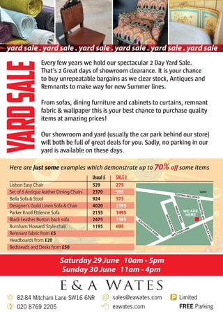 Saturday 29 June 10am - 5pm
Sunday 30 June 11am - 4pm
Every few years we hold our spectacular 2 Day Yard Sale.
That’s 2 Great days of showroom clearance. It is your chance
to buy unrepeatable bargains as we clear stock, Antiques and
Remnants to make way for new Summer lines.
From sofas, dining furniture and cabinets to curtains, remnant
fabric & wallpaper this is your best chance to purchase quality
items at amazing prices!
Our showroom and yard (usually the car park behind our store)
will both be full of great deals for you. Sadly, no parking in our
yard is available on these days.
Here are just some examples which demonstrate up to 70% off some items
Usual£ SALE£
Lisbon Easy Chair 529 275
Set of 6 Antique leather Dining Chairs 2370 595
Bella Sofa & Stool 924 575
Designer’s Guild Linen Sofa & Chair 4020 2395
Parker Knoll Ettienne Sofa 2155 1495
Black Leather Button back sofa 2475 1595
Burnham‘Howard’Style chair 1195 695
Remnant fabric from £5
Headboards from £20
Bedsteads and Desks from £50
yard sale . yard sale . yard sale . yard sale . yard sale . yard sale
YardSale
82-84 Mitcham Lane SW16 6NR
020 8769 2205
sales@eawates.com
eawates.com
Limited
FREE Parking
 