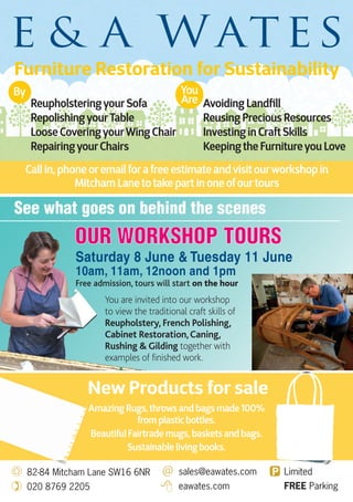 82-84 Mitcham Lane SW16 6NR
020 8769 2205
sales@eawates.com
eawates.com
Limited
FREE Parking
ReupholsteringyourSofa
RepolishingyourTable
Loose CoveringyourWing Chair
RepairingyourChairs
You are invited into our workshop
to view the traditional craft skills of
Reupholstery, French Polishing,
Cabinet Restoration,Caning,
Rushing & Gilding together with
examples of finished work.
Saturday 8 June & Tuesday 11 June
10am, 11am, 12noon and 1pm
Free admission, tours will start on the hour
See what goes on behind the scenes
Avoiding Landfill
Reusing Precious Resources
Investing in Craft Skills
Keeping the Furnitureyou Love
Furniture Restoration for Sustainability
Call in, phone oremail fora free estimate andvisit ourworkshop in
Mitcham Lane to take part in one ofourtours
By You
Are
Amazing Rugs, throws and bags made 100%
from plastic bottles.
Beautiful Fairtrade mugs, baskets and bags.
Sustainable living books.
New Products for sale
Amazing Rugs, throws and bags made 100%Amazing Rugs, throws and bags made 100%
sales@eawates.com Limited
Amazing Rugs, throws and bags made 100%Amazing Rugs, throws and bags made 100%
Beautiful Fairtrade mugs, baskets and bags.Beautiful Fairtrade mugs, baskets and bags.
New Products for saleNew Products for sale
 