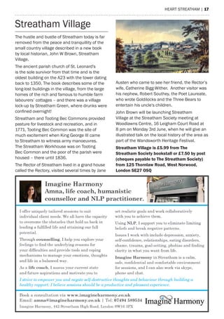 heart streatham | 17
The hustle and bustle of Streatham today is far
removed from the peace and tranquillity of the
small country village described in a new book
by local historian, John W Brown, Streatham
Village.
The ancient parish church of St. Leonard's
is the sole survivor from that time and is the
oldest building on the A23 with the tower dating
back to 1350. The book describes some of the
long-lost buildings in the village, from the large
homes of the rich and famous to humble farm
labourers’ cottages – and there was a village
lock-up by Streatham Green, where drunks were
confined overnight!
Streatham and Tooting Bec Commons provided
pasture for livestock and recreation, and in
1771, Tooting Bec Common was the site of
much excitement when King George III came
to Streatham to witness army manoeuvres.
The Streatham Workhouse was on Tooting
Bec Common and the poor of the parish were
housed – there until 1836.
The Rector of Streatham lived in a grand house
called the Rectory, visited several times by Jane
Austen who came to see her friend, the Rector’s
wife, Catherine Bigg-Wither. Another visitor was
his nephew, Robert Southey, the Poet Laureate,
who wrote Goldilocks and the Three Bears to
entertain his uncle's children.
John Brown will be launching Streatham
Village at the Streatham Society meeting at
Woodlawns Centre, 16 Leigham Court Road at
8 pm on Monday 3rd June, when he will give an
illustrated talk on the local history of the area as
part of the Wandsworth Heritage Festival.
Streatham Village is £5.99 from The
Streatham Society bookstall or £7.50 by post
(cheques payable to The Streatham Society)
from 125 Thornlaw Road, West Norwood,
London SE27 OSQ
Streatham Village
 