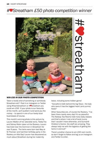 18 | hearT sTreaTham
# Streatham £50 photo competition winner
WIN £50 IN OUR PHOTO COMPETITION
Taken a lovely shot of something or somebody
streatham-ish? post it on Instagram or Twitter
using #heartstreatham or # streatham you
could win £50! If your photo is our favourite
of the month, we’ll publish it and send you the
money – to spend in one of our lovely local
businesses of course.
This month’s winning photo is this picture by
Lauren mallon of her adorable twins, Teddy Fox
and sidney robin taken at the rookery. Lauren
has lived near the Common in streatham for
over 9 years. The twins were born last may at
st Thomas’ and had their birthday party in the
rookery on Kite Day! Lauren has discovered so
much about streatham during her maternity
leave, including some hidden gems!
“Carvalho’s Cafe behind the big Tesco - the lady
who owns it has the biggest heart (and yummy
food)!”
other favourites are, of course the rookery, “I’ve
been there nearly every day! It’s so peaceful.
The railway Tea rooms hold many baby classes
and that’s where I met a lot of local mums
that I wouldn’t have otherwise, and sunnyhill
Children’s Centre -the staff are amazing. They
always help me with the logistics of getting the
twins in and out!”
There’s another chance to win £50 next month,
so don’t forget to follow and tag us on Instagram
and Twitter to enter.
 