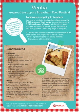 are proud to support Streatham Food Festival
Banana Bread
Veolia
Food waste recycling in Lambeth
Last year in Lambeth, Veolia collected approximately
3,000 tonnes of food waste for recycling, equal to
3,750,000 loaves of bread! All of the food waste
is turned into compost, which is used for Lambeth
residents’ gardens, community projects and parks.
It’s always best to reduce the amount of food waste we
produce and then recycle what we can’t avoid.
Here’s a great recipe to use up any bananas
that’ve gone a bit too brown:
You can find more delicious recipes and tips on how to
reduce food waste at lovefoodhatewaste.com
Ingredients
• 125g (4oz) butter
• 120g (4oz) caster sugar
• 3 eggs
• 3 large very ripe bananas, peeled and
mashed
• 225g (7 1/2oz) self-raising flour
• 1/2 tsp baking powder
• 2 tsp ground cinnamon
• 1 tsp mixed spice
• 100g (3 1/2oz) sultanas or dried apricots,
chopped into little pieces
• 1 tsp vanilla extract
• 1/2 tsp salt
Method
1. Preheat oven to gas 4, 180°C, fan 160°C.
2. Grease and line a 1kg (2lb) loaf tin.
3. With an electric whisk, beat the butter and
sugar until pale, light and fluffy.
4. Beat in the eggs one by one until well
combined. Then add in the remaining
ingredients. Fold everything together until evenly
mixed.
5. Pour the mixture into the prepared loaf
tin and bake in the preheated oven for 50-
60 minutes, until golden brown. A skewer
inserted into the centre should come out
clean. If the top is darkening too quickly,
cover it with foil.
6. Once done, remove from the oven and
leave to cool in its tin for 10 minutes, then
turn out onto a wire rack.
7. Cut into thick slices and serve with
butter.
Visit Veolia’s
stall on Streatham
Green, Saturday 22
June to find out
more about
food waste
 