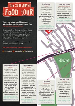 Estreham Road
PathfieldRoad
STREATHAM HIGH ROA
GLEN
STREATHAMCOMMONNORTH
Streatham
CommonSouth
BaldryGardens
GREYHOUND
LANE
Barrow
Road
Lewin
Road
NatalRoad
STREATHAM
COMMON
THE ROOKERY
STREATHAM
COM
M
ON
STATION
Taste your way around Streatham
with the four-day Streatham Food Tour
Thursday 20 to Sunday 23 June
42 eateries will be offering mini taster dishes
priced £2 - £5. Remember to pick up a score
card and collect stamps as you go to be in
with a chance of winning a meal for two.
Collect at least three stamps to enter.
*Normal venue opening hours apply please contact
individual venues for more details*
Join the conversation #StreathamFoodTour
Deli Lama
(World food)
Freshly cooked world foods
and local coffee.
Pork Belly Squares £4
Vegan curry & flatbread £4.
Ital stew (Rastafarian vegan
dish, including yam, cassava,
Scotch Bonnet chilli,
coconut) £5
241 Streatham High Road
SW16 6EN · 0208 769 1644
www.deli-lama.co.uk
Estreham Road
B
STREATHAM
ATHAM
A
COM
M
ON
STATAT
TION
ATION
A
The Railway
v(British)
Neighbourhood pub
sourcing local, organic
and sustainable
food and drinks.
All 3 dishes for £12
Mini Sussex beef burger) £5
Mushroom, spinach & squash
vegan parcel £5
Transylvanian pork
sarmale £5
2 Greyhound Lane
SW16 5SD · 020 8769 9448
www.therailwaysw16.co.uk
The Mere Scribbler
(British)
Writing the script for the
perfect local, The Mere
Scribbler offers warm,
comforting surroundings
filled with delicious food and
drink, a dedicated sports
area and an outside space
for the warmer months.
Slow cooked pulled beef,
cheddar & mustard bites,
crisp potatoes, rocket,
pickled cabbage £5
Korean BBQ chicken slider,
grilled corn salsa £5
Edamame, feta, tomato, basil
& red onion bruschetta £4
426 Streatham High Rd,
SW16 3PX · 020 3597 7610
www.themerescribbler.co.uk
Café Barcelona
(Spanish/Portuguese)
Café serving breakfast,
brunch, famous custard
tarts and live music events
Churros with chocolate £5
Spanish tortilla with pisto £5
Vegetable pasty £3
344a Streatham High Road
SW16 6HH · 020 8769 9169
www.cafebarcelonalondon.co.uk
COMMOMOMNNORTH
THE ROOKERY
Big Bad Wolf
(British)
Located in the heart of
Streatham, Rice Republic
takes pride in the delicious
Chinese food it offers.
Wolf pack - 3 different
coffees taster £3.
Coffee & cake £3.
Avocado toast with
poached egg £3.90
12 Mitcham Lane, SW16
6NN · 020 8677 7788
www.bigbadwolfcoffee.com
Vegan Express
(British)
We want to make vegan
more mainstream, chef
Charles headed up the
Chester kitchen at The
Dorchester Hotel before
starting his own business.
All food and sauces, cheeses
& desserts are freshly
made at our 32 seat sister
restaurant in Tooting
Tofish finger & chips with
garlic mayo coleslaw £5
BBQ seltan slice with sweet
potato fries & onion rings £5
Foccacia vegan pizza (1/2
pizza) choose any of our
tomato-based toppings from
our menu £5
3a Mitcham Lane, SW16 6LG
020 3302 4343
www.veganexpress.co.uk
 