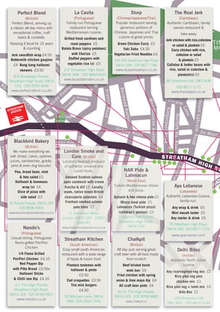 STREATHAM
GREEN
ROAD
Riggindale Road
TOOTINGBECROAD
RydalRoad
Am
bleside
Avenue
Fernw
ood Avenue
PrentisRoad
BecmeadAvenue
KingscourtRoad
WoodbourneAvenue
STREATHAM HIGH RO
NorfolkHo.Road
MountEphraimRoad
Mount
Ephraim
Lane
De Montfo
StanthorpeRoad
GleneldonRoad
SunnyhillRoad
PinfoldRoad
PendennisRoad
GracefieldGardens
LeighamAvenue
LEIGHAM
COURT ROAD
Ockley Road
Shrubbery
Road
HoptonRoad
PolworthRoa
TOOTIN
COMMO
Culverhouse Gdns
MITCHAM
LANE
Gleneldon Mews
STREATHAM
STATION
Slurp
(Chinese/Japanese/Thai)
Popular restaurant serving
generous portions of
Chinese, Japanese and Thai
cuisine at great prices.
Green Chicken Curry £5
Yaki Soba £4.50
Vegetarian Fried Noodles £4.
104-106 Streatham High Road
SW16 1BW · 020 8677 7786
www.slurpstreatham.co.uk
Streatham Kitchen
(South American)
Cosy small south American
restaurant with a wide range
of tapas & fusion food
Plantain tostomes with
halloumi & pesto
£3.50
Cod croquettes £3.50
Trio mini burgers
£4.50
20 Mitcham Lane, SW16
6NN 020 3556 7916
Nando’s
(Portuguese)
Casual dining, Portuguese
flame-grilled PeriPeri
Chicken
1/4 Flame Grilled
PeriPeri Chicken £4.10
Red Pepper Dip
with Pitta Bread £3.95v
Halloumi Sticks
& Chilli Jam Dip £4.10
6-7 The High Parade
Streatham High Road,
SW16 1EX · 020 8769 0951
www.nandos.co.uk
ROAD
Riggin
Ryd
ide
MITCHAM
LANE
Perfect Blend
(British)
Perfect Blend, serving up
a classic all-day menu with
exceptional coffee, craft
beers & cocktails.
Keeping it local for 15 years
& counting
Jerk swordfish wrap £4.50
Buttermilk chicken goujons
£4 Bang bang halloumi
skewers £3.50
8-9 Streatleigh Parade,
Streatham High Road, SW16
1EQ · 020 8769 4646
www.perfect-blend.co.ukk
Chalkpit
(British)
All day pub serving great
craft beer with all food made
from scratch
Beef brisket burnt
ends bun £5
Fried chicken with spring
onion & lime mayo dip £4
All craft beer pints £4
20-21 The High Parade,
SW16 1EX · 020 8769 8895
www.chalkpit.co
dale Road
TOOTINGBECROA
INGBECROAD
dalRoad
nue
n
Ryda
La Casita
(Portuguese)
Family run Portuguese
restaurant serving
Mediterranean cuisine.
Grilled fresh sardines and
roast peppers £5
Batata Brava (spicy potatoes)
with Chorizo £5
Stuffed peppers with
vegetable rice (v) £5
122 Streatham High Road
SW16 1BW · 020 8664 6033
www.lacasitalondon.co.uk
amAvenue
LEIGHAM
COURT ROAD
Aya Lebanese
(Lebanese)
Authentic Lebanese Cuisine,
family-run.
Any wrap & drink £5
Mini mezah taster £5
Any starter & drink £5
78 Streatham High Road,
SW16 1BS 020 8677 1719
www.ayacuisine.com/
Delhi BitesDelhi Bites
(Indian)(Indian)
Authentic North IndianAuthentic North IndianAuthentic North Indian
cuisinecuisine
Any rice/veg/non-veg mixAny rice/veg/non-veg mixAny rice/veg/non-veg mix £2£2£2
Rice plus veg plusRice plus veg plusRice plus veg plus
chicken mixchicken mixchicken mix £3
Rice plus veg + lamb mixRice plus veg + lamb mixRice plus veg + lamb mixRice plus veg + lamb mix £4
Kids BoxKids Box £2
109 Streatham Hill109 Streatham Hill
SW2 4UG · 020 8674 5144SW2 4UG · 020 8674 5144SW2 4UG · 020 8674 5144
n
Roaoad
Road
e
S
d
llo
oad
SunnyhillRoa
oad
ub
ery
oad
London Smoke andLondon Smoke and
S
London Smoke and
Sh
London Smoke and
h
London Smoke andLondon Smoke and
l
London Smoke and
ll
London Smoke and
ld
London Smoke and
dd
London Smoke and
d
S
London Smoke and
S
h
London Smoke and
hr
London Smoke and
ru
London Smoke and
u
London Smoke and
CureCure
o
Cure
on
Cure
n
(British)(British)
b
(British)
bb
(British)
be
(British)
e
London’s freshest producerLondon’s freshest producerLondon’s freshest producer
R
London’s freshest producer
Ro
London’s freshest producer
o
n
London’s freshest producer
ny
London’s freshest producer
y
r
London’s freshest producer
ry
London’s freshest producer
y
R
London’s freshest producer
Ro
London’s freshest producer
oa
London’s freshest producer
ad
London’s freshest producer
d
of authentic smoked andof authentic smoked andof authentic smoked and
o
of authentic smoked and
oa
of authentic smoked and
ad
of authentic smoked and
d
h
of authentic smoked and
hi
of authentic smoked and
i
cured foods.cured foods.
Smoked Scottish salmonSmoked Scottish salmonSmoked Scottish salmon
R
Smoked Scottish salmon
Ro
Smoked Scottish salmon
oa
Smoked Scottish salmon
a
open sandwich with cremeopen sandwich with cremeopen sandwich with creme
a
open sandwich with creme
ad
open sandwich with creme
d
fraiche & dillfraiche & dillfraiche & dill £5£5 LocallyLocally
made, native breed Britishmade, native breed Britishmade, native breed British
charcuterie selectioncharcuterie selectioncharcuterie selection £4£4
Freshest smoked salmonFreshest smoked salmonFreshest smoked salmon
pate bitespate bites £3£3
11 Gleneldon Mews11 Gleneldon Mews
London SW16 2AZ · 07837London SW16 2AZ · 07837
838 241838 241
www.londonsmokeandcure.co.ukwww.londonsmokeandcure.co.uk
SSttanthorpeRo
HoptonRoad
PlworthhRo
GGle
PolworthRoa
n
Roa
Blackbird Bakery
(British)
We make everything we
sell; bread, cakes, pastries,
juices, sandwiches, graola,
jams & even dog biscuits!.
Pea, broad bean, mint
& feta salad £5
Halloumi & hummous
wrap (v) £4
Slice of pizza with
side salad £3
10 Astoria Parade, SW16 1PR
020 8696 9000
www.blackbirdbakerylondon.co.uk
M
Mount
EEpphhraim
TOOT
COMMO
The Real Jerk
(Caribbean)
Authentic Caribbean, family
owned restaurant &
take-away
Jerk chicken with rice,coleslaw
or salad & plantain £5
Curry chicken with rice,
coleslaw or salad
& plantain £5
Callaloo & butter beans with
rice, salad or coleslaw &
plantain(v) £5
89 Streatham Hill, SW2 9UB
020 8671 1171
www.therealjerk.co.uk
PifoldR
G
s
dRoRo
infold
PenddenniisRRodd
GraeiieddGardens
C
verho
e Gdns
NAR Pide &NAR Pide &
P
NAR Pide &
Pe
NAR Pide &
e
a
NAR Pide &
ac
NAR Pide &
ce
NAR Pide &
e
LahmacunLahmacun
d
Lahmacun
dd
Lahmacun
d
e
Lahmacun
ef
Lahmacun
ff
Lahmacun
fi
Lahmacun
ii
Lahmacun
i
(World food)(World food)
e
(World food)
el
(World food)
ll
(World food)
ld
(World food)
d
Turkish Mediteranean dishesTurkish Mediteranean dishes
n
Turkish Mediteranean dishes
ni
Turkish Mediteranean dishes
i
d
Turkish Mediteranean dishes
dG
Turkish Mediteranean dishes
G
and pizza.and pizza.
a
and pizza.
ar
and pizza.
r
Spinach & feta cheese pideSpinach & feta cheese pide
o
Spinach & feta cheese pide
oa
Spinach & feta cheese pide
ad
Spinach & feta cheese pide
d
d
Spinach & feta cheese pide
de
Spinach & feta cheese pide
en
Spinach & feta cheese pide
n
£5
Mince meat pideMince meat pide
s
Mince meat pide
s
£5
Lahmacun (Turkish pizza)Lahmacun (Turkish pizza)
(children’s portion)(children’s portion)C(children’s portion)Cu(children’s portion)ul(children’s portion)lv(children’s portion)ve(children’s portion)er
(children’s portion)
rh
(children’s portion)
h
£3
2 Leigham Hall Parade,2 Leigham Hall Parade,
r
2 Leigham Hall Parade,
rh
2 Leigham Hall Parade,
ho2 Leigham Hall Parade,ou2 Leigham Hall Parade,us2 Leigham Hall Parade,se2 Leigham Hall Parade,e G
2 Leigham Hall Parade,
G
Streatham High Road,Streatham High Road,Streatham High Road,
G
Streatham High Road,
G
SW16 1DRSW16 1DR
 