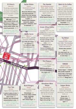 STREATHAM HILL
OAD
ort Road
DrewsteadRoad
SternholdAvenue
Killieser AvenueBlairderry Road
TELFORDAVENUE
D
AmesburyAvenue
BarcombeAvenue
CrickladeAvenue
DowntonAvenue
WyattParkRoad
WavertreeRoad
NG
ON
Streatham
Place
THORNTON
AVENUE
CHRISTCHURCHROAD
Tierney Road
New
Park Road
KINGS AVENUE
STREATHAMHILLSTATION
Batch & Co Coffee
(British)
Award winning speciality
coffee shop, serving Caravan
Roasters coffee, speciality
loose leaves tea, booze &
simple brunch & lunches .
Special £5 cocktail menu
Marinated olives with a small
glass of white or red wine £5
Bruschetta £4.50
Vegan Oreo brownie £3.50
54 Streatham Hill, SW2 4RD
020 8616 6767
www.batchandco.com
Italian Bistro
(Italian)
Homemade sourdough
pizzeria/bistro
Mozzarella Milanese deep
fried with breadcrmbs £3
Diavola Pizza (san marzano
tomatoes, mozzarella, salami
& chilli) £5
Ortolana Pizza (tomatoes,
mozzarella, peppers,
courgettes, aubergines, basil
& mushrooms £5
32 Streatham High Road,
SW16 1DB · 020 8696 0444
The Hamlet
(British/Mediterranean)
Retro, stylish, friendly
cocktail bar and restaurant
that sources local, seasonal,
organic produce.
Pan Fried Prawns £5
Grilled Spanish Chorizo £5
10 Streatham High Road
SW16 1DB · 020 8769 1171
www.thehamlet-village.co.uk
Dre
SternholdAG
N
El Chico’s
(Mexican)
The all day, everyday place
for brunch, lunch, dinner
and parties. Great Mexican
food and decadent cocktails
to match.
Slow-baked smoked hickory
BBQ wings £4.50
Cajun smoked chicken soft
shell tacos (or vegan) £4.95
Classic Chicos vegetarian
nachos,melted cheese, sour
cream & guacamole £4.75
62 Streatham High Road
SW16 1DA · 020 8677 5100
www.elchicos.co.uk
tr
RN
N
OR
re
St
RNTON
AVENUE
Tierney Road
New
Park Road
KINGS AVENUE
Estate Office CoffeeEstate Office Coffee
E
Estate Office Coffee
E(British)(British)
E
(British)
EN(British)
NU(British)UE(British)E
Speciality coffee shop withSpeciality coffee shop with
N
Speciality coffee shop with
N
ASpeciality coffee shop withAVSpeciality coffee shop withVESpeciality coffee shop withE
a large range of sweet treatsa large range of sweet treatsa large range of sweet treatsa large range of sweet treats
T
a large range of sweet treats
TOa large range of sweet treatsONa large range of sweet treatsN
and cakes and a selection ofand cakes and a selection ofNand cakes and a selection ofNTand cakes and a selection of
T
Kand cakes and a selection ofKIand cakes and a selection ofINand cakes and a selection ofNGand cakes and a selection ofGSand cakes and a selection of
S A
and cakes and a selection of
AV
and cakes and a selection of
Vsavoury food.savoury food.
S
savoury food.
S Asavoury food.
AVsavoury food.V
Handmade goat’s cheese &
red onion sausage roll with
double espresso or filter
coffee £4.95
Gingerbread man &Gingerbread man &PGingerbread man &PaGingerbread man &ar
Gingerbread man &
rk
Gingerbread man &
kbabychinobabychino
r
babychino
rkbabychinok RbabychinoRobabychinoo £2
Banana & Cinnamon withBanana & Cinnamon withBanana & Cinnamon withBanana & Cinnamon with
o
Banana & Cinnamon with
oaBanana & Cinnamon with
adBanana & Cinnamon withd
Caramel Cake & EspressoCaramel Cake & Espresso
£3.95
1 Drewstead Rd, SW16 1LY ·1 Drewstead Rd, SW16 1LY ·
020 8674 5144020 8674 5144
www.estateofficecoffee.co.ukwww.estateofficecoffee.co.ukwww.estateofficecoffee.co.uk
Twww.estateofficecoffee.co.uk
Tiwww.estateofficecoffee.co.uk
iewww.estateofficecoffee.co.ukerwww.estateofficecoffee.co.ukrnwww.estateofficecoffee.co.uknewww.estateofficecoffee.co.ukeywww.estateofficecoffee.co.uky Rwww.estateofficecoffee.co.ukRowww.estateofficecoffee.co.ukoawww.estateofficecoffee.co.ukadwww.estateofficecoffee.co.ukd
Fish Tale
(British)
Organic fishmongry & deli
2 oysters & glass of wine £5
Pate (mackerel/salmon) &
glass of wine £5
Antipasti vegi (olives/bread/
cheese/chutney) & wine £5
9 Leigham Court Road
SW16 2ND · 020 8664 7464
www.fishtale.co.uk
Bunk Burgers
(Global)
Family run artisan burger
restaurant.
Cheeseburger £5
Trio of mini sliders (cheese
burger, hamburger,
smokey BBQ) £5
Kid’s cheese burger £5
75 Streatham Hill, SW2 4UB
020 8674 7329
www.bunkburgers.com
DA
OOR
TEFORD
THO
Waffle GenieWaffle Genie
(Belgian)(Belgian)
Waffles, crepes, pancake,Waffles, crepes, pancake,
smoothies, milkshakes.smoothies, milkshakes.
Full waffle with NutellaFull waffle with Nutella £4£4
Any SmoothieAny Smoothie £3£3
Full waffle with whiteFull waffle with white
chocolate sauce)chocolate sauce)
T
chocolate sauce)
T
£4£4
85 Streatham Hill, SW2 4UB85 Streatham Hill, SW2 4UB
L
85 Streatham Hill, SW2 4UB
LF
85 Streatham Hill, SW2 4UB
F
020 3538 5487020 3538 5487
O
020 3538 5487
O
D
Streatham Wine
House
(British/Global)
A wine bar with a laid
back atmosphere, offering
regional bites and wines
from all over the world.
Trio of cheese) £5
Tapas wine pairing £3.50+
Vegan wine pairings £3.50
53a Streatham Hill,
SW2 4TS · 020 86788997
www.streathamwinehouse.co.uk
Saigon Bistro
(Vietnamese)
Authentic Vietnamese
cuisine with a friendly
atmosphere. Family friendly,
family run.
Spring rolls £5
Chicken wings £5
Salted & lemongrass
squid £5
70 Streatham Hill, SW2 4RD
020 8674 6888
Taj Mahal
(Indian)
Traditional Indian cuisine
since 1965. This Streatham
favourite offers a Sunday
buffet and draft beer.
Chicken tikka masala &
rice £5
Dry mixed veg & rice £4.
Half a pint of Cobra beer &
an onion bhaji £5.
32 Streatham High Road,
SW16 1DB · 020 8769 0704
SWAAD
(British Punjabi)
SA British Punjabi cafe
Samosa (vegan) £2 Chicken
tikka povatha wrap/chilli £5
Chickin Tikka or Red Pepper
Paneer Paratha Wrap £5 or
(£2.50 for1/2) Mango lassi £4
9 The High Parade, SW16
1EX · 020 8835 0091
C
reea
CH
atham
Plce
CHRSTCHURC
ea
Trio PizzeriaTrio Pizzeria
h
Trio Pizzeria
ha
Trio Pizzeria
a
(Italian)(Italian)
Pizzeria serving a full rangePizzeria serving a full range
P
Pizzeria serving a full range
Pl
Pizzeria serving a full range
la
Pizzeria serving a full range
ac
Pizzeria serving a full range
c
of Italian dishes.of Italian dishes.
c
of Italian dishes.
ce
of Italian dishes.
e
Joloff rice with chickenJoloff rice with chickenJoloff rice with chicken £5
Melanzine ParmigianaMelanzine ParmigianaMelanzine Parmigiana
C
Melanzine Parmigiana
C
£5
Mini vegan pizzaMini vegan pizza
C
Mini vegan pizza
CH
Mini vegan pizza
H
£5
19 The High Parade,19 The High Parade,
R
19 The High Parade,
RI
19 The High Parade,
IS
19 The High Parade,
S
Streatham High RoadStreatham High Road
S
Streatham High Road
ST
Streatham High Road
TC
Streatham High Road
C
SW16 1EX · 0208 835 8455SW16 1EX · 0208 835 8455
C
SW16 1EX · 0208 835 8455
CH
SW16 1EX · 0208 835 8455
H
www.triopizzeria-uk.comwww.triopizzeria-uk.com
U
www.triopizzeria-uk.com
UR
www.triopizzeria-uk.com
R
 