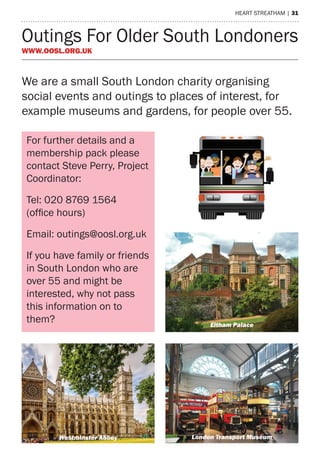 heart streatham | 31
Outings For Older South Londoners
www.oosl.org.uk
For further details and a
membership pack please
contact Steve Perry, Project
Coordinator:
Tel: 020 8769 1564
(office hours)
Email: outings@oosl.org.uk
If you have family or friends
in South London who are
over 55 and might be
interested, why not pass
this information on to
them?
r South Londoners (OOSL)
55’s get out and about
eigham Court Road, London, SW16 2NF
564 (9am-6pm with voicemail)
outings@oosl.org.uk
www.oosl.org.uk
Eltham Palace
London Transport MuseumWestminster Abbey
We are a small South London charity organising
social events and outings to places of interest, for
example museums and gardens, for people over 55.
 