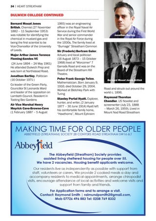 34 | heart streatham
Bernard Mouat Jones
British. Chemist (27 November
1882 – 11 September 1953)
was notable for identifying the
chemical in mustard gas and
being the first scientist to be
Vice-Chancellor of the University
of Leeds.
Major Arthur James Terence
Fleming-Sandes VC
(24 June 1894 – 24 May 1961)
He attended Dulwich Prep and
was born at Northstead Road.
Jonathan Bartley. Politician
(16 October 1971-)
Co leader of the Green Party,
Councillor St Leonards Ward
and leader of the opposition on
Lambeth Council. Resident in
Tooting Bec Gardens
Air Vice Marshal Henry
Meyrick Cave-Browne-Cave
(1 February 1887 – 5 August
1965) was an engineering
officer in the Royal Naval Air
Service during the First World
War and senior commander
in the Royal Air Force during
the 1930s. The family lived at
“Burnage” Streatham Common
Sir (Frederic) Bertram Galer.
Actuary and local politician
(16 August 1873 – 15 October
1968) lived at "Worcomer" 7
Garrads Road and was on the
Board of the Streatham Hill
Theatre.
Peter Frank George Twinn.
Mathematician. Born January 9,
1916; died October 29, 2004.
Worked at Bletchley Park with
Turing
Stanley Portal Hyatt. Explorer,
hunter, and writer. (2 January
1877 – 30 June 1914) Hyatt left
his comfortable family home,
“Hawthorns”, Mount Ephraim
Road and struck out around the
world c. 1896.
Raymond Thornton
Chandler. US Novelist and
screenwriter (July 23, 1888
– March 26, 1959). Lived in
Mount Nod Road Streatham
Dulwich College continued
Jonathan Bartley
Bernard Mouat Jones British
 