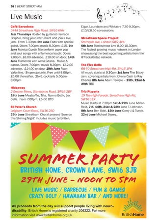 36 | hearT sTreaTham
Live music
Café Barcelona
344A Streatham High Road, SW16 6HH
Jazz Thursdays hosted by guitarist harrison
Dolphin, bring your instrument and join a live
jam. From 7.30pm. 6th June Fado with special
guest. Doors 7.00pm, music 8.30pm, £15. 7th
June monica Guech Trio perform cover pop
and soul songs with a flamenco touch. Doors
7.00pm. £8.00 advance. £10.00 on door. 14th
June Flamenco with alma Gitana. music &
dance. Doors 7.00pm, music 8.30pm. £12.00
advance. £14.00 on door 19th June ryan
Valentine. singer/guitarist Free until 8.00pm.
£5.00 thereafter. 2for1 cocktails 5.00pm-
8.00pm
Hideaway
2 Empire Mews, Stanthorpe Road, SW16 2BF
28th June Meatraffle, Tiña, Naima Bock, Sex
Cells. From 7.00pm. £5.00 oTD
st Peter’s Church
Leigham Court Road, SW16 2SD
29th June streatham Choral present ‘sure on
this shining night’ Includes music by Britten,
elgar, Lauridsen and Whitacre 7.30-9.30pm.
£10/£8.50 concessions
streatham space Project
Sternhold Ave, London SW2 4PA
6th June Tracksontap Live 8.00-10.30pm.
The fastest growing music network in London
showcasing the best upcoming artists from the
@Tracksontap network
The Five Bells
68-70 Streatham High Rd, SW16 1PH
all music starts at 9.30pm 1st June The sticky
Jam, covering artists from Johnny Cash to ray
Charles 8th June adam Temple – 15th, 22nd &
29th TBC
Trio Pizzeria
19 The High Parade, Streatham High Rd,
SW16 1EX
music starts at 7.30pm 1st & 29th June adrian
reid. 7th, 14th, 21st & 28th June TJ Johnson.
8th June Ben odei. 15th June Gerry J & Tunde.
22nd June michael storey..
SUMMER PARTY
29TH JUNE - NOON TO 5PM
British Home, crown lane, SW16 3JB
live music / barbecue / fun & games
crazy golf / hawaiian bar / and more!
All proceeds from the day will support people living with neuro-
disability. British Home is registered charity 206222. For more
information visit www.britishhome.org.uk. BritishHome
 