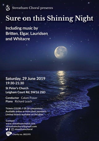 Saturday, 29 June 2019
19:30-21:30
St Peter’s Church
Leigham Court Rd, SW16 2SD
Tickets £10.00 // £8.50 concessions
Available online or from choir members.
Limited tickets available on the door.
Conductor Calum Fraser
Piano Richard Leach
Contact
www.streathamchoral.com
streathamchoral@gmail.com
streathamchoral
Charity no. 802195
Streatham Choral presents
Including music by
Britten, Elgar, Lauridsen
and Whitacre
Sure on this Shining Night
 