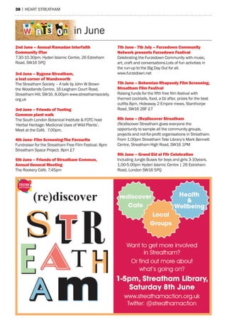 38 | hearT sTreaTham
in June
2nd June – annual ramadan Interfaith
Community Iftar
7.30-10.30pm. hyderi Islamic Centre, 26 estreham
road, sW16 5pQ
3rd June – Bygone streatham,
a lost corner of Wandsworth
The streatham society – a talk by John W Brown
the Woodlands Centre, 16 Leigham Court road,
streatham hill, sW16. 8.00pm www.streathamsociety.
org.uk
3rd June – Friends of tooting
Common plant walk
The south London Botanical Institute & FoTC host
‘herbal heritage: medicinal Uses of Wild plants’.
meet at the Café. 7.00pm.
4th June- Film screening-the Favourite
Fundraiser for the streatham Free Film Festival. 8pm
streatham space project. 8pm £7
5th June – Friends of streatham Common,
annual General Meeting
The rookery Café. 7.45pm
7th june - 7th july – Furzedown Community
network presents Furzedown Festival
Celebrating the Furzedown Community with music,
art, craft and conversations.Lots of fun activities in
the run-up to the Big Day out for all.
www.furzedown.net
7th June – Bohemian rhapsody Film screening,
Streatham Film Festival
Raising funds for the fifth free film festival with
themed cocktails, food, a DJ after, prizes for the best
outfits 8pm. Hideaway 2 Empire mews, Stanthorpe
road, sW16 2BF £7
8th June – (re)discover streatham
(re)discover streatham gives everyone the
opportunity to sample all the community groups,
projects and not-for-profit organisations in Streatham.
From 1.00pm streatham Tate Library’s mark Bennett
Centre, streatham high road, sW16 1pm
9th June – Grand eid al Fitr Celebration
Including Jungle Buses for boys and girls 3-10years.
1.00-5.00pm hyderi Islamic Centre | 26 estreham
road, London sW16 5pQ
 
