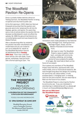 42 | hearT sTreaTham
once a curiosity hidden behind a fence on
Tooting Common, the Woodfield Pavilion is being
re-opened and returned to public use.
at the ﬁrst opening in 1933, alderman samuel
Cresswell announced that the pavilion and
grounds were to be ‘preserved for all time for
displays, games, and sports. For years they
were a hub of activity before the pavilion fell into
disrepair as Wandsworth could not afford the
upkeep. By 1986 the ground had become an
unmarked grass sward and was leased to the
Waldorf school.
after a decade-long effort by residents,
the pavilion has been refurbished and
modernised and you are invited to
join us to celebrate its’ rebirth at
the Woodfield Recreation Ground
off abbotswood rd on Sunday
30th june. From noon until 5pm
there will be a fair with stalls, music,
games, workshops, food and drink
with a formal opening at 2pm. The
renovations were made possible by The national
Lottery heritage Fund, Tooting Common
heritage project, Veolia, and the
Western riverside environmental
Fund.
We hope to make The Woodfield
project a space to gather, teach,
learn, and play with community-
building, wellbeing, and ecology
central to future projects for people
of all ages. We need help to flesh out the
future of our project.
The trustees and members of The Woodfield
project have held fairs, sponsored walk, built
insect hotels, and run horticultural sessions. We
have thought long about the design of a building
for community use: about toilets, a multi-
purpose space, a changing room, a meeting
room for hire and a kitchen. But we need help to
flesh out the future of our project.
The Woodfield Project is returning the Pavilion
to community use. If you are interested in
volunteering or collaborating with us, please get
in touch via thewoodfieldproject@gmail.com.
See you on 30th June!
The Woodfield Project
The Woodfield
pavilion re-opens
THE WOODFIELD
PROJECT
PAVILION
GRAND OPENING
A CELEBRATION OF THE COMMUNITY
& PAVILION REFURBISHMENT
FOOD, FUN AND WORKSHOPS
12—5PM SUNDAY 30 JUNE 2019
Woodfield Recreation Ground,
next to Tooting Bec Common,
16A Abbotswood Road, Streatham,
London SW16 1AP
 