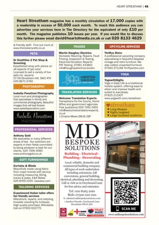 hearT sTreaTham | 45
& friendly staff. Find out more at
www.therookerycafe.co.uk
Dr Doolittles 2 Pet Shop &
Grooming
Established shop with advice on
all aspects of pet care!
Licensed to sell a variety of live
pets inc. aquaria
57-59 Streatham Hill, SW2 4TX
020 8671 6760
Isabella Panattoni Photography
Local mum and photographer
that specialises in family and
commercial photography. Beautiful
images that will last forever
www.isabellapanattoni.com
Anthony Gold
We specialise in many different
areas of law. Our solicitors are
experts in their fields committed
to doing whatever is best for our
clients. 020 7940 4060
www.anthonygold.co.uk
Curtains & Blinds
Beautifully made using fabric
from major brands with service
including measuring, fitting,
tracks & poles. E&A Wates
020 8769 2205 eawates.com
Experienced Italian tailor offers
her friendly services
Alterations, repairs, and restyling.
Invisible mending for knitwear.
High quality promised. Affordable.
Call on 07903 632770
16 | HEART STREATHAM
Martin Haughey Electrics
Domestic Rewiring, Repairs, Fault
Finding, Inspection & Testing,
Electrical Condition Reports
PAT Testing. 07961 433801
info@haugheyelectrics.london
Welcome Translation Experts
Translations for the Courts, Home
Office and government agencies
Free quotations 020 7091 0491
info@welcometranslationexperts.
co.uk
1 Empire Mews SW16 2BF
TRADES
Thriftys Retro
A professional upcycling company
specialising in beautiful bespoke
vintage and retro furniture. We
also collect unwanted furniture
07944 271148 Thriftysretro.com
YogawithSigita
Yoga in Daily Life is a traditional
holistic system, offering ways to
attain and improve health and
suited to everybody.
07825 211927
www.yogawith.com/streatham
PHOTOGRAPHY
PETS
TAILORING SERVICES
PROFESSIONAL SERVICES
SOFT FURNISHINGS
TRANSLATION SERVICES
UPCYCLING SERVICES
YOGA
Heart Streatham magazine has a monthly circulation of 17,000 copies with
a readership in excess of 50,000 each month. To reach this audience you can
advertise your services here in The Directory for the equivalent of only £10 per
month. The magazine publishes 10 issues per year. If you would like to discuss
this further please email david@heartofmedia.co.uk or call 020 8133 4629
♥ Long lifespan
♥ Highly targeted
♥ Large localised audience
Local, reliable, domestic and
commercial building company.
All types of work undertaken
including extensions, loft
conversions, general building,
electrical, plumbing and decorating.
Call or visit us in Greyhound Lane
for free advice and estimates.
Tel: 020 8265 2061
Mob: 07500 220 020
E: admin@mdbespokesolutions.com
1 Sanders Parade, Greyhound Lane
Streatham SW16 5NL
MDBESPOKE
SOLUTIONS
Building - Electrical -
Plumbing - Decorating
 