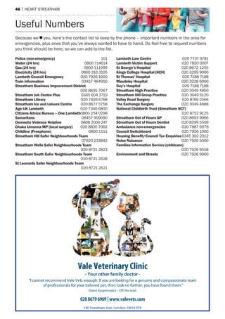 46 | heart streatham
Police (non-emergency)	101
Water (24 hrs)	 0800 714614
Gas (24 hrs)	 0800 111999
Electricity (24 hrs)	 0800 316 3105
Lambeth Council Emergency	 020 7926 1000
Train information	 03457 484950
Streatham Business Improvement District	
	 020 8835 7067
Streatham Job Centre Plus	 0345 604 3719
Streatham Library	 020 7926 6768
Streatham Ice and Leisure Centre	 020 8677 5758
Age UK Lambeth	 020 7346 6800
Citizens Advice Bureau – One Lambeth	0800 254 0298
Samaritans	 08457 909090
Domestic Violence Helpline	 0808 2000 247
Chuka Umunna MP (local surgery)	 020 8835 7062
Childline (Freephone)	 0800 1111
Streatham Hill Safer Neighbourhoods Team	
	 07920 233842
Streatham Wells Safer Neighbourhoods Team	
	 020 8721 2823
Streatham South Safer Neighbourhoods Team	
	 020 8721 2628
St Leonards Safer Neighbourhoods Team	
	 020 8721 2621
Lambeth Law Centre	 020 7737 9781
Lambeth Victim Support	 020 7820 0007
St George’s Hospital	 020 8672 1255
Kings College Hospital (KCH)	 020 3299 9000
St Thomas’ Hospital	 020 7188 7188
Maudsley Hospital	 020 3228 6000
Guy’s Hospital	 020 7188 7188
Streatham High Practice	 020 3049 4850
Streatham Hill Group Practice	 020 3049 5120
Valley Road Surgery	 020 8769 2566
The Exchange Surgery	 020 3049 4888
National Childbirth Trust (Streatham NCT)	
	 020 8752 9125
Streatham Out of Hours GP	 020 8693 9066
Streatham Out of Hours Dentist	 020 8299 5509
Ambulance non-emergencies	 020 7887 6678	
Council Switchboard	 020 7926 1000
Housing Benefit/Council Tax Enquiries	0345 302 2312
Noise Nuisance	 020 7926 5000
Families Information Service (childcare)	
	 020 7926 9558
Environment and Streets 	 020 7926 9000
Because we you, here’s the contact list to keep by the phone – important numbers in the area for
emergencies, plus ones that you’ve always wanted to have to hand. Do feel free to request numbers
you think should be here, so we can add to the list.
Useful Numbers
 